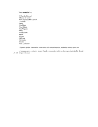 PERSONAGENS
O Capitão General
Manuel de Souza
O Morgado de São Gabriel
Teobaldo
Bento
Um Mudo
Um Alfaiate
Um Viajante
Outro
Um Soldado
Outro
Carlos
Gabriela
Gertrudes
Beatriz
Uma Costureira
Viajantes, peões, camaradas, estancieiros, oficiais de lanceiros, soldados, criados, povo, etc.
A cena passa-se, o primeiro ato em Viamão e o segundo em Porto Alegre, província do Rio Grande
do Sul. Tempos coloniais.
 