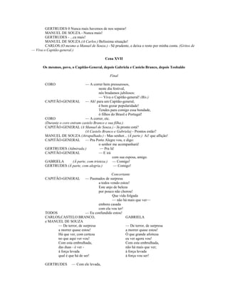 GERTRUDES 0 Nunca mais havemos de nos separar!
MANUEL DE SOUZA - Nunca mais!
GERTRUDES - ...ca mais!
MANUEL DE SOUZA (A Carlos.) Belíssima situação!
CARLOS (O mesmo a Manuel de Souza.) - Sê prudente, e deixa o resto por minha conta. (Gritos de
— Viva o Capitão-general.)
Cena XVII
Os mesmos, povo, o Capitão-General, depois Gabriela e Castelo Branco, depois Teobaldo
Final
CORO — A correr bem pressurosos,
neste dia festival,
nós bradamos jubilosos:
— Viva o Capitão-general! (Bis.)
CAPITÃO-GENERAL — Ah! para um Capitão-general,
é bom gozar popularidade!
Tendes para comigo essa bondade,
ó filhos do Brasil e Portugal!
CORO — A correr, etc.
(Durante o coro entram castelo Branco e sua filha.)
CAPITÃO-GENERAL (A Manuel de Souza.) - Já pronto está?
(A Castelo Branco e Gabriela) - Prontos estão?
MANUEL DE SOUZA (Atrapalhado.) - Mas senhor... (À parte.) Ai! que aflição!
CAPITÃO-GENERAL — Pra Porto Alegre vou, e digo:
o senhor me acompanhará!
GERTRUDES (Admirada.) — Pra lá!
CAPITÃO-GENERAL — E irá
com sua esposa, amigo.
GABRIELA (À parte, com tristeza.) — Comigo!
GERTRUDES (À parte, com alegria.) — Comigo!
Concertante
CAPITÃO-GENERAL — Pasmados de surpresa
a todos vendo estou!
Este anjo de beleza
por pouco não chorou!
Que vida folgada
— não há mais que ver—
embora casada
com ela vou ter!
TODOS — Eu confundido estou!
CARLOS,CASTELO BRANCO, GABRIELA
e MANUEL DE SOUZA
— De terror, de surpresa — De terror, de surpresa
a morrer quase estou! a morrer quase estou!
Há que ver, com certeza Ó que grande afoiteza
no que aqui ver vou! eu ver agora vou!
Com esta embrulhada, Com esta embrulhada,
das duas - é ver - não há mais que ver;
à força levada à força levada
qual é que há de ser! à força vou ser!
GERTRUDES — Com ele levada,
 