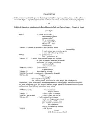 ATO SEGUNDO
Jardim, no palácio do Capitão-general. À direita, primeiro plano, pequeno pavilhão, para o qual se sobe por
uma escada dupla. À esquerda, segundo plano, um banco de mármore, com recosto. Avenida em perspectiva.
Cena I
Oficiais de Lanceiros, soldados, depois Teobaldo, depois Gabriela, Castelo Branco e Manuel de Souza
Introdução
CORO — Qual é, qual a razão
de sermos convidados
pr’esta reunião?
De tal convocação,
estamos espantados!
Qual é, qual a razão
desta reunião?...
TEOBALDO (Saindo do pavilhão.)— Olé! parabéns por tal
[pontualidade!
É muito natural que ao capitão agrade
o vosso zelo pelo serviço militar.
CORO — Mas queira confessar
qual é, qual a razão, etc.
TEOBALDO — Vosso, silêncio agora, amigos meu, reclamo;
de vossa parte espero um pouco de atenção:
por isso que vos vou dar comunicação
de uma resolução
de nosso ilustre amo.
TODOS (Gritando.) Viva o sem rival
Capitão-general!
TEOBALDO Bico calado; lá não está...
TODOS (Reprimindo o entusiasmo) — Bico calado: não está lá
TEOBALDO — Psiu, psiu!
Eu principio.
(Abre um folha de papel e lê)
“Nós, Capitão-general nesta cidade de Porto Alegre, por Sua Majestade
Fidelíssima, a quem Deus guarde, fazemos saber a todos os oficiais e mais funcionários residentes
em nosso palácio, que nesta data havemos por bem nomear Manuel de Souza capitão do regimento
de lanceiros,e Dona Gabriela, sua mulher, nossa leitora.”
TODOS (Gritando) — Viva o sem rival
Capitão-general!
TEOBALDO — Bico calado: lá não está...
TODOS (Como acima.) — Bico calado: não está lá...
TEOBALDO — Em breve os novos nomeados
vereis aqui chegar, amigos meus;
eu lhes vou dar os tít’los seus,
para poderem ser empossados.
De vós nenhum
convém deixar de fazer zunzum
TODOS — De fazer um
zunzum
é não deixar de modo algum!
 