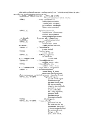 (Murmúrio prolongado, durante o qual entram Gabriela, Castelo Branco e Manuel de Souza,
revestidos com os uniformes de seus novos cargos)
GABRIELA,CASTELO BRANCO e MANUEL DE SOUZA
— Vós com tais atenções, cativais corações
TODOS — Ilustres recém-nomeados
se amigos sois do Capitão,
Também sereis afeiçoados
aos cavalheiros que cá estão!
Ilustres recém-nomeados!
TEOBALDO — Agora vou (vós ides ver,
senhores meus, formosa dama)
sem mais aquela proceder
ao que estabelece o programa.
(A Gabriela.) De pro meu lado vir faça o favor.
GABRIELA — Aqui estou, meu senhor.
TEOBALDO — O Capitão-general
vos nomeia sua leitora.
GABRIELA — Que profissão maçadora.
TEOBALDO — É muito especial,
é muito original!
TODOS — É muito original,
é muito especial!
TEOBALDO — Ao Morgado agora vou
dar um decreto.
CASTELO BRANCO — Aqui estou.
TEOBALDO — Feito está Capitão-mor,
que é das honras a maior.
TODOS — Feito está Capitão-mor,
que é das honras a maior.
CASTELO BRANCO — Oh que bom! Eu vos agradeço!
TEOBALDO — A cerimônia recomeço.
Senhor Manuel de Souza,
eu quero dar-lhe alguma cousa.
(Trazem uma espada, que Teobaldo apresenta a Manuel de Souza.)
TEOBALDO e OFICIAIS — Capitão, não suponha
que esta luzente espada
é chanfalho vulgar,
não pode alguém matar.
Ela não envergonha
ninguém, desembainhada:
quem a tiver na mão
dizima um batalhão!
Ela é longa, é pontuda,
e de puro metal!
Espada sem rival
luzente e pontiaguda!
TODOS — Ela é longa, etc.
TEOBALDO e OFICIAIS — No auge da batalha
precisa um belo dia
ver morto aos seus pés
pimpões aos seis,aos dez?
— Conte que ela não falha!
Em um segundo enfia
barrigas a valer:
é só — tirar, meter!...
 