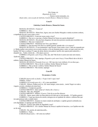 Ela é longa, etc
(Repetição do Coro)
— Ilustres recém-nomeados, etc.
(Saem todos, com exceção de Gabriela, Castelo Branco e Manuel de Souza.)
Cena II
Gabriela, Castelo Branco e Manuel de Souza
MANUEL DE SOUZA - Foram-se?
GABRIELA - Sim...
MANUEL DE SOUZA - Muito bem, Agora, meu caro Senhor Morgado e minha excelente senhora,
a trapalhada fica por vossa conta e risco.
CASTELO BRANCO - Como por nossa conta e risco?
GABRIELA - Dar-se-á o caso que o Senhor Manuel de Souza nos queira abandonar?
MANUEL DE SOUZA - Há uma hora chegamos, há uma hora procuro ocasião para escafeder-me.
GABRIELA - Mas isso é impossível!
CASTELO BRANCO - Abandonar-nos! Era o que faltava!
GABRIELA - Que havemos nós dizer ao capitão-general, quando não o vir conosco?
MANUEL DE SOUZA - É isso justamente o que fica por vossa conta e risco. Cada um responde por
si. Minha mulher com certeza veio ao nosso encalce, e, de um momento para o outro, cai aqui como um raio,
bumba! Oh! bem a conheço! É capaz de deitar abaixo este palácio! prefiro não esperar pela catástrofe, e
despedir-me... Tenho a honra de.... (Dá alguns passos)
GABRIELA (Pegando-o pelo braço.) Não, não, não! Não há de ir assim sem mais nem menos,
Ajude-me, papai.
CASTELO BRANCO - Sim, rapariga. (Pegando-o pelo outro braço.) Vossa Mercê não se há de ir
embora, Senhor Manuel de Souza.
MANUEL DE SOUZA (Tentando livrar-se) - Oh! mas isto é um violência. Já vos disse que...
CASTELO BRANCO - Não se há de ir embora, Senhor Manuel de Souza!
GABRIELA - Não se há de ir embora, Senhor Manuel de Souza!
CASTELO BRANCO - Não insistas, rapariga!
Cena III
Os mesmos e Carlos
CARLOS (Aparecendo ao fundo.) - O que é isto? o que é isto?
TODOS - Carlos!
GABRIELA (Correndo para ele.) - Ai! o meu queridinho!
CARLOS - Silêncio. Podem ouvir-te. Ah! meus amigos, estou morto... morto! Segui-vos toda a
viagem a cavalo, à distância de meia hora!
GABRIELA - Coitado do querido”
CASTELO BRANCO - Quer sentar-se? (Indica-lhe o banco.)
CARLOS - Não, não, obrigado!
CASTELO BRANCO - Melhor! (À parte.) Tolo fui eu em lho oferecer.
CARLOS - Agora, quero saber em duas palavras de tudo que se tem passado... O Capitão-general...
GABRIELA - Logo que desceu da carreta, entregou-nos ao ajudante de ordens e ordenou-lhes que
nos apresentasse todo o estado-maior.
CASTELO BRANCO - Estamos no maior estado de satisfação; o capitão-general confundiu-nos
com dignidades! A rapariga está feita leitora.
CARLOS - Leitora? Que diabo de dignidade é essa?
CASTELO BRANCO - Ali o Senhor Manuel de Souza é capitão de lanceiros, e eu Capitão-mor não
sei de onde.
CARLOS - Ele, porém, de nada desconfia...
GABRIELA - Nada...
CARLOS (Respirando.) - Ah! sinto-me melhor!
 