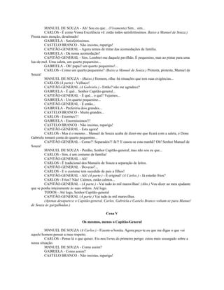 MANUEL DE SOUZA - Ah! Sou eu que... (Vivamente) Sim... sim...
CARLOS - É como Vossa Excelência vê: estão todos satisfeitíssimos. Baixo a Manuel de Souza.)
Presta mais atenção, desalmado!
GABRIELA - Satisfeitíssimos.
CASTELO BRANCO - Não insistas, rapariga!
CAPITÃO-GENERAL - Agora temos de tratar das acomodações da família.
GABRIELA - Da nossa acomodação?
CAPITÃO-GENERAL - Sim. Lembrei-me daquele pavilhão. É pequenino, mas ao pintar para uma
lua-de-mel. Uma saleta, um quarto pequenino...
GABRIELA - Oh! papai! um quarto pequenino!...
CARLOS - Como um quarto pequenino? (Baixo a Manuel de Souza.) Protesta, protesta, Manuel de
Souza!
MANUEL DE SOUZA - (Baixo.) Homem, olha: há situações que tem suas exigências...
CARLOS (À parte) - Velhaco!
CAPITÃO-GENERAL (A Gabriela.) - Então? não me agradece?
GABRIELA - É quê... Senhor Capitão-general...
CAPITÃO-GENERAL - É quê... o quê? Vejamos...
GABRIELA - Um quarto pequenino...
CAPITÃO-GENERAL - E então...
GABRIELA - Preferiria dois grandes...
CASTELO BRANCO - Muito grandes...
CARLOS - Enormes!!!
GABRIELA - Enormíssimos!!!
CASTELO BRANCO - Não insistas, rapariga!
CAPITÃO-GENERAL - Esta agora!
CARLOS - Mas é o mesmo... Manuel de Souza acaba de dizer-me que ficará com a saleta, e Dona
Gabriela tomará conta do quarto pequenino...
CAPITÃO-GENERAL - Como?! Separados?! Já?! E casou-se esta manhã? Oh! Senhor Manuel de
Souza!
MANUEL DE SOUZA - Perdão, Senhor Capitão-general; mas não sou eu que...
CARLOS - Sim, é um costume de família!
CAPITÃO-GENERAL - Ah!
CARLOS - É tradicional dos Manuéis de Souza a separação de leitos.
CAPITÃO-GENERAL - Deveras?...
CARLOS - E o costume tem sucedido de pais a filhos!
CAPITÃO-GENERAL - Ah! (À parte.) - É original! (A Carlos.) - Já estarão frios?
CARLOS - Frios? Não! Calmos, estão calmos...
CAPITÃO-GENERAL - (À parte.) - Vai tudo às mil maravilhas! (Alto.) Vou dizer ao meu ajudante
que se ponha inteiramente às suas ordens. Até logo.
TODOS - Até logo, Senhor Capitão-general
CAPITÃO-GENERAL (À parte.) Vai tudo às mil maravilhas.
(Apenas desaparece o Capitão-general, Carlos, Gabriela e Castelo Branco voltam-se para Manuel
de Souza às gargalhadas.)
Cena V
Os mesmos, menos o Capitão-General
MANUEL DE SOUZA (A Carlos.) - Fizeste-a bonita. Agora peço-te eu que me digas o que vai
aquele homem pensar a meu respeito.
CARLOS - Pense lá o que quiser. Eis-nos livres do primeiro perigo: estou mais sossegado sobre a
nossa situação.
MANUEL DE SOUZA - Como assim?
GABRIELA - Como assim?
CASTELO BRANCO - Não insistas, rapariga!
 