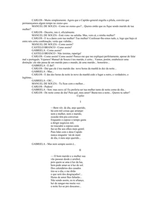 CARLOS - Muito simplesmente. Agora que o Capitão-general engoliu a pílula, convém que
permaneçamos algum tempo no status-quo.
MANUEL DE SOUZA - Como no status-quo?... Queres então que eu fique sendo marido de tua
mulher?
CARLOS - Decerto, isto é, oficialmente.
MANUEL DE SOUZA - Está visto: na salinha. Mas, vem cá, e minha mulher?
CARLOS - E tu a dares com tua mulher! Tua mulher! Confessar-lhe-emos tudo, e, logo que haja cá
entre nós certa combinação, verás que vidinha...
MANUEL DE SOUZA - Como assim?
CASTELO BRANCO - Como assim?
GABRIELA - Como assim?
CASTELO BRANCO - Não insistas, rapariga!
CARLOS - Como assim! Como assim! Parece-me que me expliquei perfeitamente, apesar de falar
mal o português. Vejamos! Manuel de Souza é teu marido, é certo... Vamos, porém, estabelecer uma
distinção: ele não passa de um marido para o mundo, de uma marido... honorário...
GABRIELA - E daí?
CARLOS - Daí que ele é teu marido das nove horas da manhã às dez da noite...
GABRIELA - Mas...
CARLOS - E das dez horas da noite às nove da manhã cede o lugar a outro, o verdadeiro, o
legítimo...
GABRIELA - Oh!...
MANUEL DE SOUZA - Tu ficas com o melhor...
CARLOS - Pudera!
GABRIELA - Sim: mas ouve cá! Eu preferia ser tua mulher tanto de noite como de dia...
CARLOS - De noite como de dia! Para quê, meu amor? Basta-nos a noite... Queres tu saber?
Coplas
I
—Bem vês: de dia, anjo querido,
há cem mil coisas que arranjar:
nem a mulher, nem o marido,
ocasião têm pra conversar.
Enquanto o esposo o tempo gasta
a dirigir negócios mil,
no toucador a esposa casta
faz-se-lhe aos olhos mais gentil.
Para lidar com o deus Cupido
nunca ninguém ‘stá de maré
de dia, ó meu anjo querido...
GABRIELA - Mas nem sempre assim é...
II
— O bom marido e a mulher sua
vão passear desde o arrebol,
pois quem se ama à luz da lua,
bem pode amar-se à luz do sol.
Dos calendários dos casados
tire-se o dia, e me dirão
o que será dos desgraçados!...
Horas de amor lhes faltarão...
Não sendo assim, eu te afianço,
hei de zangar-me muita vez:
a noite fez-se pro descanso...
 