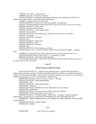 CARLOS - Pas toujours... Tem seus quês...
GABRIELA (Ao pai) - O que diz a isto, papai?
CASTELO BRANCO - Eu não digo nada, rapariga: estou por tudo contanto que me deixem ser
Capitão-mor. É quanto quero! Assim tenho a propriedade segura.
GABRIELA - Papai não pensa em outra coisa.
CASTELO BRANCO - Ora essa! Eu cá não sou namorado: sou proprietário.
CARLOS - Está dito! Manuel de Souza está por tudo! (Oferecendo o braço a Gabriela.) Vem daí...
MANUEL DE SOUZA - Onde vais tu?
CARLOS - Dar uma volta pelo jardim.
MANUEL DE SOUZA - Com a minha mulher!
CARLOS - Com a minha!
MANUEL DE SOUZA - Que é minha para o mundo; de sorte que se ele os encontrar...
CARLOS - Eles quem?
MANUEL DE SOUZA - O mundo...
CARLOS - Ora!
MANUEL DE SOUZA - Há de supor...
CASTELO BRANCO - Quem?
MANUEL DE SOUZA - O mundo...
CARLOS - Ora!
MANUEL DE SOUZA - Há de supor que sou algum...
CARLOS (Dando o braço a Gabriela.) Deixa-o supor. Tens a consciência tranqüila... é quanto te
basta.
GABRIELA - É quanto lhe basta, Senhor Manuel de Souza. (Carlos e Gabriela saem a rir.)
CASTELO BRANCO (Batendo-lhe no ombro.) - A consciência... é tudo!
MANUEL DE SOUZA - Não insista, Senhor Morgado!
CASTELO BRANCO (Rindo.) - Ah! ah! ah! Pobre Manuel de Souza. (Sai pelo lado oposto àquele
por onde saíram Carlos e Gabriela.)
Cena VI
Manuel de Souza e depois Gertrudes
MANUEL DE SOUZA (Só.) - Ainda em cima zombam de mim... ingratos! Mas enfim eles não
sabem o perigo que todos corremos! Gertrudes ainda não se pronunciou em tudo isso, e quando se pronunciar,
bumba! Lá se vai tudo quanto Marta... (neste momento Gertrudes, que apareceu ao fundo, tem-se aproximado
e dá-lhe uma chibatada nas pernas.) Ah! Gertrudes... Pronunciou-se!
GERTRUDES (Atira fora a chibata e cruza os braços.) - Monstro!
MANUEL DE SOUZA - Minha querida amiga...
GERTRUDES - Cão!
MANUEL DE SOUZA - Minha querida amiga...
GERTRUDES - Cachorro!
MANUEL DE SOUZA - Queridinha (Á parte.) Mau! desço de cão a cachorro!
GERTRUDES - Saltimbanco!
MANUEL DE SOUZA - Meu anjo! (À parte.) Bem! Agora subi a homem!
GERTRUDES - Você não me esperava, não é assim?
MANUEL DE SOUZA - Oh! pelo contrário... Quero dizer... eu to digo... Estava já um pouco
impacientado... Já havia dito com os meus botões: Gertrudinhas não vem! Gertrudinhas não vem!
GERTRUDES - Bárbaro! Abandonar-me em uma estalagem no campo, safando-se com outra mulher
às minhas barbas!
MANUEL DE SOUZA - Atende, santinha...
GERTRUDES - Pérfido!
Dueto
GERTRUDES — Ah! tudo isto me exaspera!
 