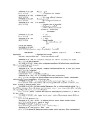MANUEL DE SOUZA — Mas isto o quê?
GERTRUDES — Todo nervoso meu se altera!
MANUEL DE SOUZA — Porém por quê?
GERTRUDES — Nós somas todas mil extremos...
MANUEL DE SOUZA — Pois não, pois não!
GERTRUDES — Que recompensa recebemos?
MANUEL DE SOUZA — A ingratidão!
GERTRUDES — Enquanto estou no lar querido
a trabalhar, pobre mulher!
— por fora o bom de meu marido
façanhas faz e quantas quer!
‘Stou danada!
MANUEL DE SOUZA — Vê tu lá!
GERTRUDES — ‘Stou danada!
MANUEL DE SOUZA — Vê tu lá!
GERTRUDES — Danada! danada!
Em minha mão não está!
Zás!
(Dá-lhe uma bofetada.)
MANUEL DE SOUZA — Ah!
GERTRUDES (Soltando um suspiro de satisfação.) - Consolada!
GERTRUDES MANUEL DE SOUZA — Ai! que
bom bofetão — Meu Deus! que bofetão
Não estava mais em minha mão! Porém, amor, não tens razão!
MANUEL DE SOUZA - Eu vou explicar-te tudo em duas palavras: não conheço essa mulher...
GERTRUDES - Não a conheces?
MANUEL DE SOUZA - Quero dizer: conheço-a sem conhecer. O Carlitos foi que me pediu para...
Não vês que o capitão-general... entendes?
GERTRUDES - Não!
MANUEL DE SOUZA - Fui obrigado a dizer que ela é minha mulher; mas, no fundo, é de Carlitos.
GERTRUDES - Do Carlitos?
MANUEL DE SOUZA - Palavra!
GERTRUDES - Falas verdade, Manuel de Souza!
MANUEL DE SOUZA - Já te dei a minha palavra de honra, Gertrudinhas!
GERTRUDES - Pois bem: seja, acredito; mas pelo sim, pelo não, levo-te comigo... Assim estarei
mais sossegada. Vamos! passa adiante; voltemos para casa.
MANUEL DE SOUZA - Tem paciência, Gertrudinha; mas isso agora é que fia mais fino...
GERTRUDES - Então você quer levar toda sua vida aqui? Fazendo fosquinhas às mulheres, não é
assim? Ao diabo da sujeita do retrato, talvez?
MANUEL DE SOUZA - Oh! Gertrudinhas! Eu todos os dias me retrato do diabo da sujeita! E tu a
dares! Não se trata agora disso... Já vejo que não reparaste em mim... vê como estou vestido... Olha esta farda,
esta espada! Aqui onde me vês, sou o Senhor Capitão!
GERTRUDES - Capitão? É verdade! Não tinha feito reparo! (À parte, examinando-o.) E como lhe
fica bem a farda!
MANUEL DE SOUZA - Já tu vês que não me posso ir embora. Mas descansa: quando não houver
serviço, estarei ao teu ...
GERTRUDES - Ao meu o quê?
MANUEL DE SOUZA - Serviço... de manhã ao meio-dia, à noite, sempre, sempre, sempre...
GERTRUDES (Com ternura.) Manuel de Souza!
MANUEL DE SOUZA - Estão feitas as pazes?
GERTRUDES (Apresentando-lhe as faces) - Toma! (Ele beija-a.)
MANUEL DE SOUZA (À parte.) - Apre! Custou...
GERTRUDES - Manuel de Souza, estou muito cansada... Quero descansar... Onde é o meu quarto?
 