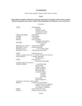 ATO PRIMEIRO
Pátio de uma estalagem. Portão ao fundo. Portas aos lados.
Cena I
Bento, Beatriz, viajantes, estancieiros, camaradas, depois peões. (Os viajantes comem e bebem, sentados
defrontes de pequenas mesas. Bento e Beatriz andam azafamados de um lado para o outro, servindo-os.)
Introdução
CORO — Mais presteza!
Ligeireza!
É petiscar e partir!
A carreta com certeza
sem demora vai sair.
UM ESTANCIEIRO — Olá senhor!
OUTRO — Olá senhora!
OUTRO — É despachar!
BENTO — Não val’zangar:
inda tendes muita demora.
BEATRIZ — Podeis com vagar
mastigar
BENTO (A um viajante.) — Provai desta botelha.
BEATRIZ (A outro.) — Que belo pastelão!
BENTO (A outro.) — Eis uma pinga velha!
BEATRIZ (A outro.) — Não quer que o sirva, não?
CORO — Mais presteza! etc.
(Ouve-se o rodar de um carro, e o barulho dos guizos dos animais.)
UM VIAJANTE — Atenção, rapaziada!
Os guizos ouvi!
CORO — Os guizos ouvi
da tal carreta abençoada.
(Entrada ruidosa de oito peões.)
CORO DE PEÕES — Hop! Hop! Hop!
Bonitos peões,
lampeiros, ligeiros,
ligeiros, lampeiros...
Hop! Hop! Hop!
vos dizem: Patrões,
é já seguir
sem tugir
nem mugir.
Eis os peões
ligeiros, lampeiros!
(Aprontam-se todos para seguir viagem.)
BENTO — Escutai! Um costumezinho,
ao qual convém vos conformar,
a Beatriz, neste instantinho,
vai, a cantar, vos explicar...
CORO — Pois venha lá mais essa!
BENTO — Beatriz, escarra e começa.
Canção
 