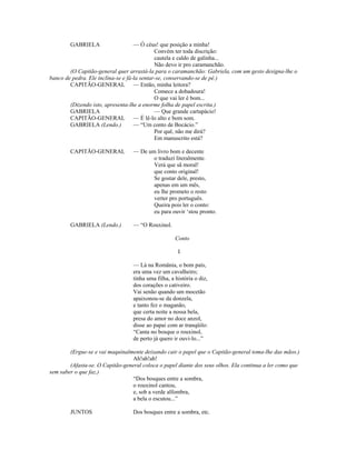 GABRIELA — Ó céus! que posição a minha!
Convém ter toda discrição:
cautela e caldo de galinha...
Não devo ir pro caramanchão.
(O Capitão-general quer arrastá-la para o caramanchão: Gabriela, com um gesto designa-lhe o
banco de pedra. Ele inclina-se e fá-la sentar-se, conservando-se de pé.)
CAPITÃO-GENERAL — Então, minha leitora?
Comece a dobadoura!
O que vai ler é bom...
(Dizendo isto, apresenta-lhe a enorme folha de papel escrita.)
GABRIELA — Que grande cartapácio!
CAPITÃO-GENERAL — É lê-lo alto e bom som.
GABRIELA (Lendo.) — “Um conto de Bocácio.”
Por quê, não me dirá?
Em manuscrito está?
CAPITÃO-GENERAL — De um livro bom e decente
o traduzi literalmente.
Verá que sã moral!
que conto original!
Se gostar dele, presto,
apenas em um mês,
eu lhe prometo o resto
verter pro português.
Queira pois ler o conto:
eu para ouvir ‘stou pronto.
GABRIELA (Lendo.) — “O Rouxinol.
Conto
I
— Lá na România, o bom país,
era uma vez um cavalheiro;
tinha uma filha, a história o diz,
dos corações o cativeiro.
Vai senão quando um mocetão
apaixonou-se da donzela,
e tanto fez o maganão,
que certa noite a nossa bela,
presa do amor no doce anzol,
disse ao papai com ar tranqüilo:
“Canta no bosque o rouxinol,
de perto já quero ir ouvi-lo...”
(Ergue-se e vai maquinalmente deixando cair o papel que o Capitão-general toma-lhe das mãos.)
Ah!ah!ah!
(Afasta-se. O Capitão-general coloca o papel diante dos seus olhos. Ela continua a ler como que
sem saber o que faz.)
“Dos bosques entre a sombra,
o rouxinol cantou,
e, sob a verde alfombra,
a bela o escutou...”
JUNTOS Dos bosques entre a sombra, etc.
 