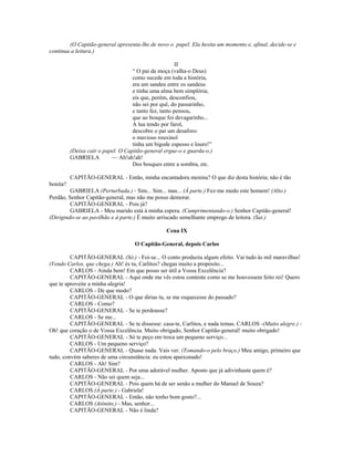 (O Capitão-general apresenta-lhe de novo o papel. Ela hesita um momento e, afinal, decide-se e
continua a leitura.)
II
“ O pai da moça (valha-o Deus)
como sucede em toda a história,
era um sandeu entre os sandeus
e tinha uma alma bem simplória;
eis que, porém, desconfiou,
não sei por quê, do passarinho,
e tanto fez, tanto pensou,
que ao bosque foi devagarinho...
A lua tendo por farol,
descobre o pai um desaforo:
o mavioso rouxinol
tinha um bigode espesso e louro!”
(Deixa cair o papel. O Capitão-general ergue-o e guarda-o.)
GABRIELA — Ah!ah!ah!
Dos bosques entre a sombra, etc.
CAPITÃO-GENERAL - Então, minha encantadora menina? O que diz desta história; não é tão
bonita?
GABRIELA (Perturbada.) - Sim... Sim... mas... (À parte.) Fez-me medo este homem! (Alto.)
Perdão, Senhor Capitão-general, mas não me posso demorar.
CAPITÃO-GENERAL - Pois já?
GABRIELA - Meu marido está à minha espera. (Cumprimentando-o.) Senhor Capitão-general!
(Dirigindo-se ao pavilhão e à parte.) É muito arriscado semelhante emprego de leitora. (Sai.)
Cena IX
O Capitão-General, depois Carlos
CAPITÃO-GENERAL (Só.) - Foi-se... O conto produziu algum efeito. Vai tudo às mil maravilhas!
(Vendo Carlos, que chega.) Ah! és tu, Carlitos? chegas muito a propósito...
CARLOS - Ainda bem! Em que posso ser útil a Vossa Excelência?
CAPITÃO-GENERAL - Aqui onde me vês estou contente como se me houvessem feito rei! Quero
que te aproveite a minha alegria!
CARLOS - De que modo?
CAPITÃO-GENERAL - O que dirias tu, se me esquecesse do passado?
CARLOS - Como?
CAPITÃO-GENERAL - Se te perdoasse?
CARLOS - Se me...
CAPITÃO-GENERAL - Se te dissesse: casa-te, Carlitos, e nada temas. CARLOS -(Muito alegre.) -
Oh! que coração o de Vossa Excelência. Muito obrigado, Senhor Capitão-general! muito obrigado!
CAPITÃO-GENERAL - Só te peço em troca um pequeno serviço...
CARLOS - Um pequeno serviço?
CAPITÃO-GENERAL - Quase nada. Vais ver. (Tomando-o pelo braço.) Meu amigo, primeiro que
tudo, convém saberes de uma circunstância: eu estou apaixonado!
CARLOS - Ah! Sim?
CAPITÃO-GENERAL - Por uma adorável mulher. Aposto que já adivinhaste quem é?
CARLOS - Não sei quem seja...
CAPITÃO-GENERAL - Pois quem há de ser senão a mulher do Manuel de Souza?
CARLOS (À parte.) - Gabriela!
CAPITÃO-GENERAL - Então, não tenho bom gosto?...
CARLOS (Atônito.) - Mas, senhor...
CAPITÃO-GENERAL - Não é linda?
 