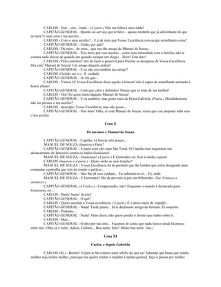 CARLOS - Sim... sim... linda... (À parte.) Não me faltava mais nada!
CAPITÃO-GENERAL - Quanto ao serviço que te falei... aposto também que já adivinhaste de que
se trata? Conto com o teu auxílio...
CARLOS - Com o meu auxílio?... E é de mim que Vossa Excelência vem exigir semelhante coisa?
CAPITÃO-GENERAL - Então, por quê?
CARLOS - De mim... de mim... que sou tão amigo de Manuel de Souza...
CAPITÃO-GENERAL - Pois bem, por isso mesmo... como tens intimidade com a família, não te
custará nada deixar de quando em quando escapar um elogio... Hein? Está dito?
CARLOS - Pelo contrário! Hei de fazer o possível para frustrar os desígnios de Vossa Excelência.
Ora esta! Manuel de Souza! Um amigo daquela ordem!
CAPITÃO-GENERAL - E eu não era também teu amigo?
CARLOS (Caindo em si.) - É verdade.
CAPITÃO-GENERAL - Já vês que...
CARLOS - Vamos lá! Vossa Excelência disse aquilo a brincar! não é capaz de semelhante atentado à
honra alheia!
CAPITÃO-GENERAL - Com que calor a defendes! Parece que se trata de tua mulher!
CARLOS - Ora! Eu gosto tanto daquele Manuel de Souza!
CAPITÃO-GENERAL - E eu também; mas gosto mais de Dona Gabriela. (Pausa.) Decididamente
não me prestas o teu auxílio?
CARLOS - desculpe, Vossa Excelência, mas não posso...
CAPITÃO-GENERAL - Pois bem! Olha, aí vem Manuel de Souza; verás que vou preparar tudo sem
o teu auxílio.
Cena X
Os mesmos e Manuel de Souza
CAPITÃO-GENERAL - Capitão, vá buscar oito praças...
MANUEL DE SOUZA (Inquieto.) Hein?
CAPITÃO-GENERAL - E parta com eles para São Tomé. O Capitão-mor requisitou um
destacamento de lanceiros contra os índios Guaicurus!
MANUEL DE SOUZA - Guaicurus! (À parte.) E Gertrudes vai ficar à minha espera!
CARLOS (Inquieto e à parte.) - Quais serão as suas tenções?
MANUEL DE SOUZA - Vossa Excelência há de permitir que lhe lembre que estou designado para
comandar a patrulha que tem de rondar o palácio...
CAPITÃO-GENERAL - Não lhe dê isso cuidado... Eu substitui-lo-ei... Vá, ande.
MANUEL DE SOUZA - E Gertrudes? Hei de preveni-la por um bilhetinho. (Sai. Começa a
anoitecer.)
CAPITÃO-GENERAL (A Carlos.) - Compreendes, não? Enquanto o marido é destacado para
Guaicurus, eu...
CARLOS - Basta! basta! Aceito!
CAPITÃO-GENERAL - O quê?
CARLOS - Quero auxiliar a Vossa excelência. (À parte.) É o único meio de impedir...
CAPITÃO-GENERAL - Nada! Tarde piaste... Já te declaraste amigo do homem. És suspeito.
CARLOS - Portanto...
CAPITÃO-GENERAL - Nada! Além disso, não quero perder o direito que tenho sobre ti.
CARLOS - Mas...
CAPITÃO-GENERAL - O dito por não dito... Façamos de conta que nada houve ainda há pouco
entre nós. Olha: já é noite. Adeus, Carlitos... Boa noite, hein? Muito boa noite. (Sai.)
Cena XI
Carlos, e depois Gabriela
CARLOS (Só.) - Bonito! Vejam se há criatura mais infeliz do que eu! Sabendo que basta que minha
mulher seja minha mulher, para que ma queira roubar o maldito Capitão-general, faço-a passar por mulher
 