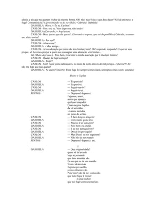 alheia, e eis que ma querem roubar da mesma forma. Oh! não! não! Mas o que devo fazer? Só há um meio: a
fuga! Consentirá ela? (Aproximando-se do pavilhão.) Gabriela! Gabriela!
GABRIELA (Fora.) - És tu, Carlitos?
CARLOS - Sim: sou eu. Vem depressa; não tardes!
GABRIELA (Entrando.) - Aqui estou.
CARLOS - Deus queira que ela queira! (Correndo à esposa, que sai do pavilhão.) Gabriela, tu amas-
me, não é assim?
GABRIELA - Por quê?
CARLOS - Adoras-me?
GABRIELA - Meu amigo...
CARLOS - A tua adoração por mim não tem limites; hein? Oh! responde, responde! O que ter vou
propor, só devemos propor a quem nos consagrar uma adoração sem limites...
Gb (Muito depressa.) - Pois bem, pois bem: a minha adoração por ti não tem limites!
CARLOS - Queres tu fugir comigo?
GABRIELA - Fugir?
CARLOS - Sim! Fugir como salteadores, no meio da noite através de mil perigos... Queres!? Oh!
não me diga que não queres!
GABRIELA - Se quero! Decerto! Uma fuga foi sempre o meu ideal, um rapto o meu sonho dourado!
Dueto e Coplas
CARLOS — Tu partirás?
GABRIELA — Eu partirei.
CARLOS — Seguir-me-ás?
GABRIELA — Seguir-te-ei.
JUNTOS — Depressa! depressa!
Fujamos, amor,
antes que apareça
qualquer maçador.
Quais negros fugidos
da vil servidão,
vivamos metidos
no meio do sertão.
CARLOS — É bem longa a viagem!
GABRIELA — Com muito gosto irei.
CARLOS — Preciso é ter coragem!
GABRIELA — Pois bem: eu a terei.
CARLOS — E se nos perseguirem?
GABRIELA — Deixá-los perseguir!
CARLOS — Meu Deus! se nos seguirem?
GABRIELA — Não hão de nos seguir.
JUNTOS — Depressa! depressa! etc.
I
GABRIELA — Que originalidade!
quem vê tal evasão
logo se persuade
que dois amantes são.
De um pai ou de um marido
feroz e destemido
fugindo pro sertão,
provavelmente vão.
Pois bem! não há tal: conhecido
que tudo fique é mister:
é uma mulher
que vai fugir com seu marido;
 