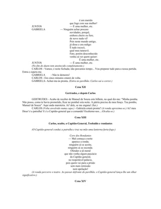 é um marido
que foge com sua mulher!
JUNTOS — É uma mulher, etc.
GABRIELA — Ninguém achar procure
novidades, porquê,
embora cheire ou fure,
de novo nada vê!
Pois neste mundo antigo,
já disse e ora redigo:
É tudo rococó,
qual meu tataravô.
Fato, porém desconhecido
venha cá ver quem quiser:
É uma mulher, etc.
JUNTOS — É uma mulher, etc.
(No fim do dueto tem anoitecido completamente.)
CARLOS - Vamos; é noite fechada; não percamos tempo... Vou preparar tudo para a nossa partida.
Entra e espera-me.
GABRIELA - Não te demores!
CARLOS - Em cinco minutos estarei de volta.
GABRIELA- Achar-me-ás pronta. (Entra no pavilhão. Carlos sai a correr.)
Cena XII
Gertrudes, e depois Carlos
GERTRUDES - Acabo de receber de Manuel de Souza este bilhete, no qual diz-me: “Minha pomba.
Não posso, como te havia prometido, ficar no pombal esta noite. A pátria precisa do meu braço. Teu pombo,
Manuel de Souza”. Aqui anda maroteira. Ai! dele, se me engana! (Sai.)
CARLOS (Volta envolvido numa capa.) - Gabriela estará pronta? (A ronda aproxima-se.) Ai! meu
Deus! é a patrulha! E é o Capitão-general que a comanda! Ocultemo-nos... (Oculta-se.)
Cena XIII
Carlos, oculto, o Capitão-General, Teobaldo e rondantes
(O Capitão-general conduz a patrulha e traz na mão uma lanterna furta-fogo.)
Coro dos Rondantes
— Mal começa a noite
aparece a ronda;
ninguém cá se acoite,
ninguém cá se esconda.
Ofender a sã moral
que não venha algum pascácio
do Capitão-general,
no respeitável palácio,
pois quem vai para a prisão
sem mais remissão
nem apelação!
(A ronda percorre o teatro. Ao passar defronte do pavilhão, o Capitão-general lança-lhe um olhar
significativo.)
Cena XIV
 