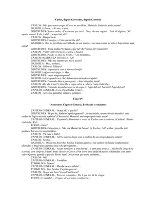 Carlos, depois Gertrudes, depois Gabriela
CARLOS - Não percamos tempo. (Corre ao pavilhão.) Gabriela, Gabriela, estás pronta?...
GABRIELA(Fora.) - Aí vou, aí vou.
GERTRUDES (Aparecendo.) - Parece-me que ouvi... Sim; não me engano... Está ali alguém. Oh!
aquele manto! É ele, é ele! ... o que fará ali?...
CARLOS - Despacha-te.
GERTRUDES (Consigo.) - Com quem fala ele?...
GABRIELA (Sai do pavilhão embrulhada em um manto, com uma trouxa na mão.) Aqui estou, aqui
estou!
GERTRUDES - Uma mulher! E tratou-a por tu! Oh! Vamos rir! vamos rir!
CARLOS - Vem! vem! (Dirigem-se para o fundo.)
GERTRUDES (Pondo-se-lhes na frente.) - Um momento...
CARLOS e GABRIELA (Atônitos.) - Ah!
GERTRUDES - Não me esperavam, não é assim?
GABRIELA - Mas, senhora...
CARLOS - Silêncio! Silêncio!
GERTRUDES - Apanhei-te com a boca na botija!
GABRIELA (Querendo fugir.) - Mas...
GERTRUDES - Aqui ninguém passa!
GABRIELA (Escapando-se.) Oh! Acharemos meio de escapulir!
GERTRUDES (Tomando-lhes a passagem.) - Aqui ninguém passa!
CARLOS -Ah! ele é isso? (Atira-lhe a capa sobre a cabeça. Vem, Gabriela...
GERTRUDES (Tentando desembaraçar-se da capa.) - Aqui-del-rei! Socorro! Aqui-del-rei!
CAPITÃO-GENERAL (Fora.) Que bulha é esta?...
CARLOS - Aí vem a patrulha! estamos perdidos!
Cena XV
Os mesmos, Capitão-General, Teobaldo e rondantes
CAPITÃO-GENERAL - O que há? o que há?
GERTRUDES - O que há, Senhor Capitão-general? Um escândalo, um escândalo inaudito! este
senhor ia fugir com esta senhora! (Chorando.) Monstro! mal empregado tanto amor!
CAPITÃO-GENERAL - Vejamos! (Alumiando o rosto de Carlos com a lanterna.) Carlitos! (Vendo
Gabriela.) Ela!...
TODOS - Hein?
GERTRUDES (Estupefata.) - Não era Manuel de Souza! (A Carlos,) Ah! senhor, peço-lhe mil
perdões: foi um erro involuntário...
CARLOS - Vá para o diabo!
CAPITÃO-GENERAL - Ah! tu querias fugir com a mulher de um amigo daquela ordem!
CARLOS - Senhor...
GABRIELA - Deixe-me dizer-lhe, Senhor Capitão-general: este senhor me havia simplesmente
oferecido o braço para darmos uma volta pelo jardim...
CAPITÃO-GENERAL - Assim vestidos! a estas horas!... e com uma trouxa!... (Gabriela lança fora
a trouxa com despeito.) Bem! Bem! (Baixo a Carlos.) Por isso é que ainda há pouco a defendias com tanto
calor! Querias guardá-la para ti. Muito bem! Deixa estar que eu te ensinarei...
CARLOS - Oh!
CAPITÃO-GENERAL - Teobaldo!
TEOBALDO - Pronto!
CAPITÃO-GENERAL - Manda tocar a rebate!...
TEOBALDO - Sim, Senhor Capitão-general...
CARLOS - O que vai fazer Vossa Excelência?
CAPITÃO-GENERAL - Prevenir o marido... Ele é que me há de vingar.
TODOS - O marido!... (Toques de cornetas e tambores.)
 