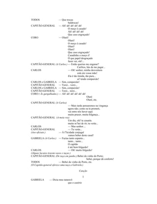 TODOS — Que trocas
baldrocas!
CAPITÃO-GENERAL — Ah! ah! ah! ah! ah!
O moço é casado!
Ah! ah! ah! ah!
Que caso engraçado!
CORO — Olaré!
Olaré!
O moço é casado!
Olaré!
Olaré!
Que caso engraçado!
Casadinho o moço é!
Ó que papel desgraçado
fazer vai, olé!...
CAPITÃO-GENERAL (A Carlos.) — Então querias me enganar?
Carlitos, hás de me pagar...
CARLOS — Oh! senhor, minha desventura
está em vossa mão!
Ela é tão tímida, tão pura...
ai! tende compaixão!
CARLOS e GABRIELA — Sim, compaixão!
CAPITÃO-GENERAL — Verei... verei...
CARLOS e GABRIELA — Sim, compaixão!
CAPITÃO-GENERAL — Terei... terei...
CORO ( Às gargalhadas.) — Ah! ah! ah! ah! ah! ah!
Olaré
Olaré, etc.
CAPITÃO-GENERAL (A Carlos)
— Mais tarde pensaremos na vingança
agora não; como eu te prometi,
vai entre nós haver aqui
muito prazer, muita folgança...
CAPITÃO-GENERAL (A meia voz)
Um dia, olé! te casarás.
muito m’hei de rir; tu verás...
CARLOS — Mas senhor....
CAPITÃO-GENERAL — Tu verás...
(Aos oficiais.) — Á f’licidade conjugal
vamos beber deste casal!
GABRIELA (A Carlos.) — Fazias tanto espanto...
tanto... tanto...
O capitão
é até bem folgazão!
CARLOS — Oh! muito folgazão!
(Alguns lacaios trazem vasos e taças.)
CAPITÃO-GENERAL (De taça em punho.) Bebei do vinho do Porto;
bebei, porque dá conforto!
TODOS — Bebei do vinho do Porto, etc.
(O Capitão-general oferece uma taça a Gabriela.)
Canção
I
GABRIELA — Dizia meu tataravô
que o casório
 