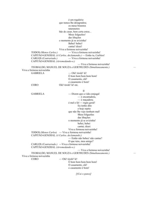 é um regalório
que nunca lhe desagradou;
os meus bisnetos
tataranetos
hão de casar, bem certa estou...
Meus folgazões!
das libações
o momento já se avizinha!
Bebei! bebei!
cantai! dizei!
Viva a formosa noivazinha!
TODOS (Menos Carlos.) — Viva a formosa noivazinha!
CAPITÃO-GENERAL (A Carlos, declamando.) — Então tu, Carlitos!
CARLOS (Contrariado.) — Viva a formosa noivazinha!
CAPITÃO-GENERAL (Arremedando-o.)
— Viva a formosa noivazinha!
TEOBALDO, MANUEL DE SOUZA e GERTRUDES (Simultaneamente.) —
Viva a formosa noivazinha
GABRIELA — Olé! tirolé! lé!
É bom bom bom bom bom!
O casamento, olé!
o casamento é bom!
CORO Olé! tirolé! lé! etc.
II
GABRIELA — Dizem que a vida conjugal
— é encantadora,
— é maçadora;
é mel e fel — regra geral!
Eu tenho dito
e hoje repito
que não lhe vejo nenhum mal!
Meus folgazões
das libações
o momento já se avizinha!
bebei, bebei
cantai, dizei:
Viva a formosa noivazinha!
TODOS (Menos Carlos) — Viva a formosa noivazinha!
CAPITÃO-GENERAL (A Carlos, declamando.)
— Então não bebes! não cantas?
O que tens, meu amigo?
CARLOS (Contrariado.) —Viva a formosa noivazinha!
CAPITÃO-GENERAL (Arremedando-o.)
— Viva a formosa noivazinha!
TEOBALDO, MANUEL DE SOUZA e GERTRUDES (Simultaneamente.) —
Viva a formosa noivazinha
CORO — Olé! tirolé! lé!
É bom bom bom bom bom!
O casamento, olé!
o casamento é bom!
[(Cai o pano)]
 