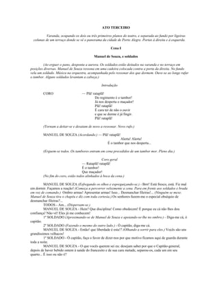 ATO TERCEIRO
Varanda, ocupando os dois ou três primeiros planos do teatro, e separada ao fundo por ligeiras
colunas de um terraço donde se vê o panorama da cidade de Porto Alegre. Portas à direita e á esquerda.
Cena I
Manuel de Souza, e soldados
(Ao erguer o pano, desponta a aurora. Os soldados estão deitados na varanda e no terraço em
posições diversas. Manuel de Souza ressona em uma cadeira colocada contra a porta da direita. No fundo
vela um soldado. Música na orquestra, acompanhada pelo ressonar dos que dormem. Ouve-se ao longe rufar
o tambor. Alguns soldados levantam a cabeça.)
Introdução
CORO — Plã! rataplã!
Do regimento é o tambor!
Já nos desperta o maçador!
Plã! rataplã!
É cara ter de não o ouvir
e que se dorme é já fingir.
Plã! rataplã!
(Tornam a deitar-se e desatam de novo a ressonar. Novo rufo.)
MANUEL DE SOUZA (Acordando.) — Plã! rataplã!
Alerta! Alerta!
É o tambor que nos desperta...
(Erguem-se todos. Os tambores entram em cena precedidos de um tambor mor. Pleno dia.)
Coro geral
— Rataplã! rataplã!
É o tambor!
Que maçador!
(No fim do coro, estão todos alinhados à boca da cena.)
MANUEL DE SOUZA (Esfregando os olhos e espreguiçando-se.) - Brrr! Está fresco, está. Fiz mal
em dormir. Façamos a reação! (Começa a percorrer velozmente a cena. Para em frente aos soldados e brada
em voz de comando.) Ombro armas! Apresentar armas! Isso... Desmanchar fileiras!... (Ninguém se mexe.
Manuel de Souza tira o chapéu e diz com toda cortesia.) Os senhores fazem-me o especial obséquio de
desmanchar fileiras?...
TODOS - Am... (Dispersam-se.)
MANUEL DE SOUZA - Hein? Que disciplina! Como obedecem! É porque eu cá não lhes dou
confiança! Não vê! Eles já me conhecem!
1º SOLDADO (Aproximando-se de Manuel de Souza e apoiando-se-lhe no ombro.) - Diga-me cá, ó
capitão.
2º SOLDADO (Fazendo o mesmo do outro lado.) - Ó capitão, diga-me cá.
MANUEL DE SOUZA - Então! que liberdade é esta!? (Olhando a sorrir para eles.) Vocês são uns
grandíssimos velhacos!
1º SOLDADO - Ó capitão, faça o favor de dizer-nos por que motivo ficamos aqui de guarda durante
toda a noite.
MANUEL DE SOUZA - O que vocês querem sei eu: desejam saber por que o Capitão-general,
depois de haver bebido ontem à saúde do francesito e de sua cara metade, separou-os, cada um em seu
quarto... É isso ou não é?
 
