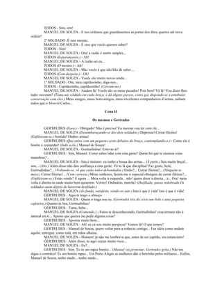 TODOS - Sim, sim!
MANUEL DE SOUZA - E nos ordenou que guardássemos as portas dos ditos quartos até nova
ordem?
2º SOLDADO -É isso mesmo.
MANUEL DE SOUZA - É isso que vocês querem saber?
TODOS - Sim!
MANUEL DE SOUZA - Ora! a razão é muito simples...
TODOS (Esperançosos.) - Ah!
MANUEL DE SOUZA - A razão sei eu...
TODOS (O mesmo.) - Ah!
MANUEL DE SOUZA - Mas vocês é que não hão de saber....
TODOS (Com despeito.) - Oh!
MANUEL DE SOUZA - Vocês são muito novos ainda...
1º SOLDADO - Ora, meu capitãozinho, diga-nos...
TODOS - Capitãozinho, capitãozinho! (Cercam-no.)
MANUEL DE SOUZA - Andem lá! Vocês são os meus pecados! Pois bem! Vá lá! Vou dizer-lhes
tudo: ouviram? (Toma um soldado em cada braço, e dá alguns passos, como que dispondo-se a entabular
conversação com eles.) Meus amigos, meus bons amigos, meus excelentes companheiros d’armas, saibam
todos que o Monsiú Carlos...
Cena II
Os mesmos e Gertrudes
GERTRUDES (Fora.) - Obrigado! Não é preciso! Eu mesmo vou ter com ele...
MANUEL DE SOUZA (Desembaraçando-se dos dois soldados.) Depressa! Cerrar fileiras!
(Enfileiram-se.) Sentido! Ombro armas!
GERTRUDES (Que entra com um pequeno cesto debaixo do braço, contemplando-o.) - Como ele é
bonito a comandar! (Indo a ele.) Manuel de Souza!
MANUEL DE SOUZA - Gertrudinhas! Estavas aí?
GERTRUDES - Sim, Manuel. Como sabes lidar com esta gente! Quem foi que te ensinou estas
manobras?...
MANUEL DE SOUZA - Isto é instinto: eu tenho a bossa das armas... (À parte.) Sou muito boçal...
sou... (Alto.) Além disso não dou confiança a esta gente. Vê tu lá que disciplina! Faz gosto, hein,
Gertrudinhas?... (Voltando-se, vê que estão todos debandados.) Então?... Cerrar fileiras!... (Ninguém se
mexe.) Cerrar fileiras!... (Com cortesia.) Meus senhores, fazem-me o especial obséquio de cerrar fileiras?...
(Enfileiram-se.) Estás vendo? E agora ... Meia volta à esquerda... não! quero dizer à direita... à... Ora! meia
volta à direita ou onde muito bem quiserem. Volver! Ordinário, marche! (Desfilada; passo redobrado.Os
soldados saem depois de haverem desfilado.)
MANUEL DE SOUZA (Ao fundo, satisfeito, vendo-os sair.) Isto é que é vida! Isto é que é vida!
GERTRUDES - Aqui te trago o almoço.
MANUEL DE SOUZA - Quem o traga sou eu. (Gertrudes tira do cesto um bolo e uma pequena
cafeteira.) Quanto és boa, Gertrudinhas!
GERTRUDES - Toma, bebe...
MANUEL DE SOUZA (Comendo.) - Estou te desconhecendo, Gertrudinhas! essa ternura não é
natural em ti... Aposto que queres me pedir alguma coisa?
GERTRUDES - Apostas muito bem...
MANUEL DE SOUZA - Ah! eu cá sou muito perspicaz! Vamos lá! O que temos?
GERTRUDES - Manuel de Souza, quero voltar para a estância contigo... Faz idéia como andará
aquilo, entregue, como está, em mãos alheias.
MANUEL DE SOUZA - Homem! já não me lembrava que, antes de ser capitão, era estancieiro!
GERTRUDES - Além disso, tu aqui corres muito risco...
MANUEL DE SOUZA - Eu?...
GERTRUDES - Sim. Tu és um rapaz bonito... (Manuel vai protestar, Gertrudes grita.) Não me
digas o contrário! És um bonito rapaz... Em Porto Alegre as mulheres dão o beicinho pelos militares... Enfim,
Manuel de Souza, tenho medo... tenho medo...
 