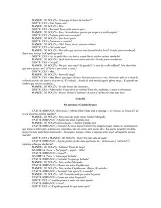 MANUEL DE SOUZA - Ora o que te havia de lembrar?!
GERTRUDES - Não fiques, sim?
MANUEL DE SOUZA - Mas...
GERTRUDES - Recusas! Tens então motivo para ...
MANUEL DE SOUZA - Pois, Gertrudinhas, queres que eu parta a minha espada?
GERTRUDES - Preferes partir-me o coração?
MANUEL DE SOUZA - Pois bem! parto.
GERTRUDES - Partes-me o coração?
MANUEL DE SOUZA - Não! Parto, isto é, vou-me embora!
GERTRUDES - Oh! ainda bem!
MANUEL DE SOUZA - Mas olha que isto tem suas formalidades, hein? Eu não posso arredar pé
daqui sem licença do Capitão-general.
GERTRUDES - Hei de pedir-lhe a tua baixa; expor-lhe-ei minhas razões. Anda daí.
MANUEL DE SOUZA - Qual anda daí nem meio anda daí. Eu não posso arredar-me...
GERTRUDES - De quê?
MANUEL DE SOUZA - De quê, meu anjo? da guarda! E o meu dever de soldado? Pois não sabes
que estou de serviço? (Põe-se a percorrer a cena.)
GERTRUDES - Mas...
MANUEL DE SOUZA - Passe de largo!
GERTRUDES - Meu Deus! que rigor! (Pausa. Manuel percorre a cena. Gertrudes põe-se a imitá-lo,
subindo quando ele desce e vice-versa.) É verdade... Ainda ali está metida aquela pobre moça... E quando me
lembro que sou eu a culpada....
MANUEL DE SOUZA - Se não fosses tão ciumenta...
GERTRUDES - Pobrezinha! Como deve ter sofrido! Para nós, mulheres, o amor é sofrimento.
MANUEL DE SOUZA - Bravo! Gostei! Continue! (À parte.) Dá-lhe às vezes para isto!.
Cena III
Os mesmos e Castelo Branco
CASTELO BRANCO (Entrando.) - Minha filha! Onde está a rapariga?... (A Manuel de Souza.) É ali
o seu aposento, senhor capitão?
MANUEL DE SOUZA - Sim, mas não pode entrar, Senhor Morgado.
CASTELO BRANCO - Chame-me antes Capitão-mor.
MANUEL DE SOUZA (Emendando.) - Senhor Capitão-mor.
CASTELO BRANCO - Homem! Ás nove horas! Enfim! Ora imaginem que ontem, no momento em
que todos se retiravam, achamo-nos separados, não sei como, nem como não... Eu queria despedir-me dela,
pois pretendia partir hoje muito cedo... Sosseguei, porque, enfim, a rapariga estava sob salvaguarda do seu
marido!
GERTRUDES e MANUEL DE SOUZA - Hein? Ele não sabe de nada!
CASTELO BRANCO - Agora, porém, já são mais que horas de... (Chamando.) Gabriela? Ó
rapariga, olha que são horas!
MANUEL DE SOUZA - Silêncio! Passe de largo!
GABRIELA (Fora.) - Ah! papai!... papai!... Abra!
CASTELO BRANCO - Como?!...
GABRIELA (Fora.) - Estou aqui fechada!
CASTELO BRANCO - Fechada! A rapariga fechada!
MANUEL DE SOUZA - Sim, senhor Morgado...
CASTELO BRANCO - Chame-me antes Capitão-mor.
MANUEL DE SOUZA - Sim, senhor Capitão-mor. (Baixo.) E sozinha...
CASTELO BRANCO - Sozinha! Esta agora! E o marido?
MANUEL DE SOUZA - Ah! O marido anda por outra freguesia.
CASTELO BRANCO - Como por outra freguesia?...
GERTRUDES - O marido passou a noite em outro quarto.
CASTELO BRANCO - Hein?...
GERTRUDES - O Capitão-general foi que assim quis!
 