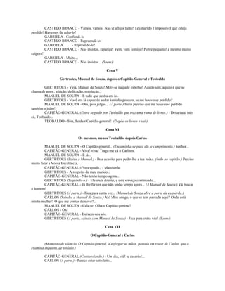 CASTELO BRANCO - Vamos, vamos! Não te aflijas tanto! Teu marido é impossível que esteja
perdido! Havemos de achá-lo!
GABRIELA - Confundi-lo
CASTELO BRANCO - Repreendê-lo!
GABRIELA - Repreendê-lo!
CASTELO BRANCO - Não insistas, rapariga! Vem, vem comigo! Pobre pequena! é mesmo muito
caipora!
GABRIELA - Muito...
CASTELO BRANCO - Não insistas... (Saem.)
Cena V
Gertrudes, Manuel de Souza, depois o Capitão-General e Teobaldo
GERTRUDES - Veja, Manuel de Souza! Mire-se naquele espelho! Aquilo sim; aquilo é que se
chama de amor, afeição, dedicação, resolução...
MANUEL DE SOUZA - E tudo que acaba em ão.
GERTRUDES - Você era lá capaz de andar à minha procura, se me houvesse perdido?
MANUEL DE SOUZA - Ora, pois julgas... (À parte.) Seria preciso que me houvesse perdido
também o juízo!
CAPITÃO-GENERAL (Entra seguido por Teobaldo que traz uma ruma de livros.) - Deita tudo isto
cá, Teobaldo...
TEOBALDO - Sim, Senhor Capitão-general! (Depõe os livros e sai.)
Cena VI
Os mesmos, menos Teobaldo, depois Carlos
MANUEL DE SOUZA - O Capitão-general... (Encaminha-se para ele, e cumprimenta.) Senhor...
CAPITÃO-GENERAL - Viva! viva! Traga-me cá o Carlitos.
MANUEL DE SOUZA - É já...
GERTRUDES (Baixo a Manuel.) - Boa ocasião para pedir-lhe a tua baixa. (Indo ao capitão.) Preciso
muito falar a Vossa Excelência.
CAPITÃO-GENERAL (Preocupado.) - Mais tarde.
GERTRUDES - A respeito de meu marido...
CAPITÃO-GENERAL - Não tenho tempo agora...
GERTRUDES (Seguindo-o.) - Ele anda doente, e este serviço continuado...
CAPITÃO-GENERAL - Já lhe fiz ver que não tenho tempo agora... (A Manuel de Souza.) Vá buscar
o homem!
GERTRUDES (À parte.) - Fica para outra vez... (Manuel de Souza abre a porta da esquerda.)
CARLOS (Saindo, a Manuel de Souza.) Ah! Meu amigo, o que se tem passado aqui? Onde está
minha mulher? O que me contas de novo?...
MANUEL DE SOUZA - Cala-te! Olha o Capitão-general!
CARLOS - Oh!
CAPITÃO-GENERAL - Deixem-nos sós.
GERTRUDES (À parte, saindo com Manuel de Souza) - Fica para outra vez! (Saem.)
Cena VII
O Capitão-General e Carlos
(Momento de silêncio. O Capitão-general, a esfregar as mãos, passeia em redor de Carlos, que o
examina inquieto, de soslaio.)
CAPITÃO-GENERAL (Cantarolando.) - Um dia, olé! te casarás!...
CARLOS (À parte.) - Parece estar satisfeito...
 