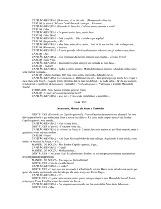 CAPITÃO-GENERAL (O mesmo.) - Um dia, olé... (Momento de silêncio.)
CARLOS (À parte.) Oh! meu Deus! dar-se-á caso que... Eu tremo...
CAPITÃO-GENERAL (Parando.) - Bom dia, Carlitos; como passaste a noite?
CARLOS - Mas...
CAPITÃO-GENERAL - Eu passei muito bem, muito bem...
CARLOS - Meu Deus!
CAPITÃO-GENERAL - Está tranqüilo... Não é ainda o que supões!
CARLOS (Suspirando.) - Ah!
CAPITÃO-GENERAL - Mas deixa estar, deixa estar... Isso há de ser um dia... não tenho pressa...
CARLOS (Vivamente.) - Nem eu...
CAPITÃO-GENERAL - À noite passada refleti maduramente sobre o caso, já tenho o meu plano.
CARLOS - Ah!
CAPITÃO-GENERAL - Vou continuar da mesma maneira que encetei... Vê estes livros?
CARLOS - Sim. Vejo.
CAPITÃO-GENERAL - Tua mulher os lerá um por um, sentada ao meu lado...
CARLOS - Todos?!
CAPITÃO-GENERAL - Todos e outros muitos. Minha biblioteca é imensa! Afinal de contas, terás
uma mulher ilustrada...
CARLOS - Muito ilustrada! Oh! mas como estou prevenido, defender-me-ei.
CAPITÃO-GENERAL (Arremedando.) - Defender-me-ei!... Tem graça! pois já não te fiz ver que o
meu plano está feito?... Naquele tempo (lembras-te) eu não me defendi... de nada sabia... Já vês que convém
restabelecer o equilíbrio. (Chamando.) Teobaldo! (Teobaldo aparece.) Vai buscar o Capitão Manuel de
Souza!
TEOBALDO - Sim, Senhor Capitão-general. (Sai.)
CARLOS - O que vai Vossa Excelência fazer?
CAPITÃO-GENERAL - Vais ver... Trata-se de restabelecer o equilíbrio...
Cena VIII
Os mesmos, Manuel de Souza e Gertrudes
GERTRUDES (Correndo, ao Capitão-general.) - Vossa Excelência mandou-nos chamar? Foi sem
dúvida para ouvir o que tenho para dizer a Vossa Excelência. É a coisa mais simples desta vida, Senhor
Capitão-general: meu marido...
CAPITÃO-GENERAL - Não se trata disso...
GERTRUDES (À parte.) - Fica para outra vez.
CAPITÃO-GENERAL (A Manuel de Souza.)- Capitão, leve este senhor ao pavilhão amarelo, onde o
guardará à vista até nova ordem.
CARLOS - Preso!
CAPITÃO-GENERAL - Não faças disto um bicho-de-sete-cabeças. Aquilo não é uma prisão, é um
ninho. (A Manuel de Souza.) - Vá!...
MANUEL DE SOUZA - Mas Senhor Capitão-general, é que...
CAPITÃO-GENERAL - O quê?
MANUEL DE SOUZA - Minha mulher...
GERTRUDES - Deixa-me falar! Excelentíssimo Senhor, eu sou um pouco ciumenta. meu marido
teve um passado tempestuoso!
MANUEL DE SOUZA - Tu exageras, Gertrudinhas!
GERTRUDES - Cala-te, escalda-favais!
CAPITÃO-GENERAL - E então?
GERTRUDES - O que mais me incomoda é a história do retrato. Havia nesta cidade uma sujeita por
quem ele andou apaixonado, não duvido que ela ainda esteja em Porto Alegre...
CAPITÃO-GENERAL - E?...
GERTRUDES - E, para evitar um encontro, quero carregar daqui o meu Manuel de Souza! Assim,
pois peço a Vossa Excelência que lhe mande dar baixa..
CAPITÃO-GENERAL - Por enquanto seu marido me faz muita falta. Mais tarde falaremos...
GERTRUDES - Mas...
 