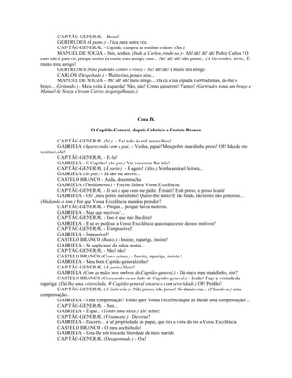 CAPITÃO-GENERAL - Basta!
GERTRUDES (À parte.) - Fica para outra vez.
CAPITÃO-GENERAL - Capitão, cumpra as minhas ordens. (Sai.)
MANUEL DE SOUZA - Sim, senhor. (Indo a Carlos, rindo-se.) - Ah! ah! ah! ah! Pobre Carlos ! O
caso não é para rir, porque enfim és muito meu amigo, mas... Ah! ah! ah! não posso... (A Gertrudes, sério.) É
muito meu amigo!
GERTRUDES (Não podendo conter o riso.) - Ah! ah! ah! é muito teu amigo.
CARLOS (Despeitado.) - Muito riso, pouco siso...
MANUEL DE SOUZA - Ah! ah! ah! meu amigo... Dá cá a tua espada. Gertrudinhas, dá-lhe o
braço... (Gritando.) - Meia volta à esquerda! Não, não! Como quiserem! Vamos! (Gertrudes toma um braço e
Manuel de Souza e levam Carlos às gargalhadas.)
Cena IX
O Capitão-General, depois Gabriela e Castelo Branco
CAPITÃO-GENERAL (Só.) - Vai tudo às mil maravilhas!
GABRIELA (Aparecendo com o pai.) - Venha, papai! Meu pobre maridinho preso! Oh! hão de mo
restituir, olé!
CAPITÃO-GENERAL - Ei-la!
GABRIELA - O Capitão! (Ao pai.) Vai ver como lhe falo!
CAPITÃO-GENERAL (À parte.) - É agora! (Alto.) Minha amável leitora...
GABRIELA (Ao pai.) - Já não me atrevo...
CASTELO BRANCO - Anda, desembucha.
GABRIELA (Timidamente.) - Preciso falar a Vossa Excelência.
CAPITÃO-GENERAL - Já sei o que vem me pedir. É inútil! Está preso, e preso ficará!
GABRIELA - Oh! ,meu pobre maridinho! Quero-lhe tanto! É tão lindo, tão terno, tão generoso...
(Mudando o tom.) Por que Vossa Excelência mandou prender?
CAPITÃO-GENERAL - Porque... porque havia motivos.
GABRIELA - Mas que motivos?...
CAPITÃO-GENERAL - Isso é que não lhe direi!
GABRIELA - E se eu pedisse a Vossa Excelência que esquecesse desses motivos?
CAPITÃO-GENERAL - É impossível!
GABRIELA - Impossível!
CASTELO BRANCO (Baixo.) - Insiste, rapariga, insiste!
GABRIELA - Se suplicasse de mãos postas...
CAPITÃO-GENERAL - Não! não!
CASTELO BRANCO (Como acima.) - Insiste, rapariga, insiste.!
GABRIELA - Meu bom Capitão-generalzinho!
CAPITÃO-GENERAL (À parte.) Hein?
GABRIELA (Com as mãos nos ombros do Capitão-general.) - Dá-me o meu maridinho, sim?
CASTELO BRANCO (Colocando-se ao lado do Capitão-general.) - Então? Faça a vontade da
rapariga! (Dá-lhe uma cotovelada. O Capitão-general encara-o com severidade.) Oh! Perdão!
CAPITÃO-GENERAL (A Gabriela.) - Não posso, não posso! Só dando-me... (Filando-a.) uma
compensação...
GABRIELA - Uma compensação? Então quer Vossa Excelência que eu lhe dê uma compensação?...
CAPITÃO-GENERAL - Sim...
GABRIELA - É que... (Tendo uma idéia.) Ah! achei!
CAPITÃO-GENERAL (Vivamente.) - Deveras?
GABRIELA - Decerto... a tal propriedade de papai, que tira a vista do rio a Vossa Excelência.
CASTELO BRANCO - O meu cochicholo!
GABRIELA - Dou-lhe em troca da liberdade de meu marido.
CAPITÃO-GENERAL (Desapontado.) - Ora!
 