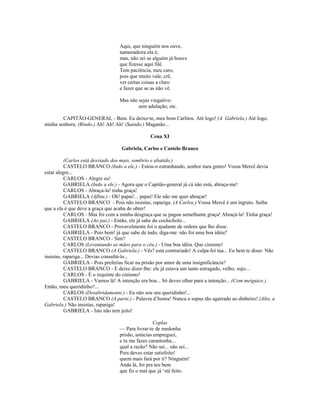 Aqui, que ninguém nos ouve,
namoradeira ela é;
mas, não sei se alguém já houve
que fizesse aqui filé.
Tem paciência, meu caro,
pois que muito vale, crê,
ver certas coisas a claro
e fazer que se as não vê.
Mas não sejas vingativo:
sem adulação, etc.
CAPITÃO-GENERAL - Bem. Eu deixo-te, meu bom Carlitos. Até logo! (A Gabriela.) Até logo,
minha senhora. (Rindo.) Ah! Ah! Ah! (Saindo.) Maganão...
Cena XI
Gabriela, Carlos e Castelo Branco
(Carlos está desviado dos mais, sombrio e abatido.)
CASTELO BRANCO (Indo a ele.) - Estou-o estranhando, senhor meu genro! Vossa Mercê devia
estar alegre...
CARLOS - Alegre eu!
GABRIELA (Indo a ele.) - Agora que o Capitão-general já cá não está, abraça-me!
CARLOS - Abraça-la! tinha graça!
GABRIELA (Aflita.) - Oh! papai!... papai! Ele não me quer abraçar!
CASTELO BRANCO - Pois não insistas, rapariga. (A Carlos.) Vossa Mercê é um ingrato. Saiba
que a ela é que deve a graça que acaba de obter!
CARLOS - Mas foi com a minha desgraça que se pagou semelhante graça! Abraçá-la! Tinha graça!
GABRIELA (Ao pai.) - Então, ele já sabe do cochicholo...
CASTELO BRANCO - Provavelmente foi o ajudante de ordens que lho disse.
GABRIELA - Pois bem! já que sabe de tudo, diga-me: não foi uma boa idéia?
CASTELO BRANCO - Sim?
CARLOS (Levantando as mãos para o céu.) - Uma boa idéia. Que cinismo!
CASTELO BRANCO (A Gabriela.) - Vês? está contrariado! A culpa foi tua... Eu bem te disse: Não
insistas, rapariga... Devias consultá-lo...
GABRIELA - Pois preferias ficar na prisão por amor de uma insignificância?
CASTELO BRANCO - E deixe dizer-lhe: ele já estava um tanto estragado, velho, sujo...
CARLOS - É o requinte do cinismo!
GABRIELA - Vamos lá! A intenção era boa... Só deves olhar para a intenção... (Com meiguice.)
Então, meu queridinho?...
CARLOS (Desabridamente.) - Eu não sou seu queridinho!...
CASTELO BRANCO (À parte.) - Palavra d’honra! Nunca o supus tão agarrado ao dinheiro! (Alto, a
Gabriela.) Não insistas, rapariga!
GABRIELA - Isto não tem jeito!
Coplas
— Para livrar-te de medonha
prisão, astúcias empreguei,
e tu me fazes carantonha...
qual a razão? Não sei... não sei...
Pois deves estar satisfeito!
quem mais fará por ti? Ninguém!
Anda lá, foi pra teu bem
que fiz o mal que já ‘stá feito.
 