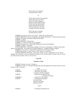 Deixe estar que te ensinarei...
Eu nada mais por ti farei!
II
Os bens que eu trouxe em casamento
menos valor, bem sei, vão ter;
porém nem todas, rabugento,
mesmo esse pouco hão de trazer.
Ó céus! que cara enfarruscada!
Ó céus! que olhar feroz! feroz!
Não tens razão, pois, entre nós,
o mal que eu fiz não vale nada...
Deixe estar que te ensinarei
Eu nada mais por ti farei!
GABRIELA (Vendo que Carlos está calado.) - Então, não me dizes nada?...
CASTELO BRANCO - Deixa-o lá rapariga... não insistas, não insistas... vem para junto de teu pai...
CARLOS - Oh! pode-a levar para sempre! Restituo-lha!
GABRIELA - Hein?
CASTELO BRANCO - Restitui-ma!
GABRIELA - Como? Por causa de uma bagatela?
CARLOS (Amargamente.) - Sim, minha senhora, por causa de uma bagatela.
GABRIELA (Aflita.) - Ah! papai!
CASTELO BRANCO - Não insistas, rapariga! (A Carlos com dignidade.) - Está bem, tomo conta
outra vez da minha filha... Seu velho pai cá está para ampará-la... Coragem, Gabriela, coragem!
GABRIELA (Com esforço.) - Hei de tê-la, papai, hei de tê-la! Adeus, senhor...
CARLOS (Secamente.) - Adeus! (Sobe a cena e dirige-se à esquerda.)
CASTELO BRANCO Meu genro... quero dizer: senhor, eu não o cumprimento, ouviu? Vamos
rapariga! (Sai. Gabriela vai para sair também, mas deixa-se cair em uma cadeira e desata a chorar. Carlos,
que tinha parado no fundo, volta-se e dá com ela.)
Cena XII
Gabriela e Carlos
CARLOS (Voltando, à parte.) - Ela chora...
GABRIELA (Vendo-o.) - Ele! Oh! Não quero que veja estas lágrimas! (Passando diante de Carlos,
enxuga os olhos vivamente.)
Dueto
CARLOS — Tu choras, meu amor?!
GABRIELA — Não choro, não, senhor...
e se chorar, oh! não se importe!
CARLOS — Queres em vão parecer forte!
Tu choras, meu amor...
GABRIELA — Chorar! Eu? Não, senhor.
CARLOS — Chorando me desarmas!
de ti quero fugir,
porém a essas armas
não posso resistir!
Juntos
CARLOS — Chorando me desarmas! etc.
 