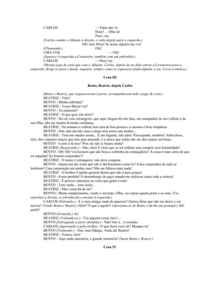 CARLOS — Falar não vá
Hein? ... Olhe lá!
Psiu!, etc.
(Carlos conduz o Alfaiate à direita, e volta depois para a esquerda.)
Oh! meu Deus! Se acaso alguém me viu!
(Chamando.) Olá!
UMA VOZ — Olá!
(Aparece à esquerda a Costureira, também com um embrulho.)
CARLOS — Psiu! etc.
(Mesmo jogo de cena que com o Alfaiate. Carlos, depois de ter feito entrar a Costureira para a
esquerda, dirige-se para o fundo, inquieto, sempre como se esperasse ainda alguém, e sai. Cessa a música.)
Cena III
Bento, Beatriz, depois Carlos
(Bento e Beatriz, que reapareceram à porta, acompanharam todo o jogo de cena.)
BEATRIZ - Titio?
BENTO - Minha sobrinha?
BEATRIZ - Vossa Mercê viu?
BENTO - Tu reparaste?
BEATRIZ - O que quer isto dizer?
BENTO - Sei cá! este estrangeiro, que aqui chegou há oito dias, em companhia de um velhote e de
sua filha, não me inspira lá muita confiança.
BEATRIZ - No entanto o velhote tem cara de boa pessoa e a menina é bem simpática.
BENTO - Sim, não duvido; mas o moço tem assim uns modos...
BEATRIZ - Tem uns modos assim... É um foguete; não pára! Preocupado, sombrio! Além disso,
titio, dos viajantes moços que tem aqui pousado, é o único que ainda não me deu sequer um beijo...
BENTO - Como é lá isso? Pois ele não te beijou ainda?
BEATRIZ (Suspirando.) - Não, titio! E creio que se irá embora sem cumprir essa formalidade!
BENTO - Oh! Oh! Um homem que não beija a sobrinha do estalajadeiro! A coisa é mais séria do que
eu supunha! Se fossem conjurados?!
BEATRIZ - O moço é estrangeiro: não deve conjurar.
BENTO - Quem nos diz a nós que não é tão brasileiro como tu? Estes conjurados de tudo se
lembram! Uma conjuração em minha casa! Não me faltava mais nada!
BEATRIZ - O Senhor Capitão-general dizem que não é para graças!
BENTO - Estou perdido! O desembargo do paço manda-me enforcar como toda a certeza!
BEATRIZ - É preciso sabermos ao certo que gente é esta!
BENTO - Tens razão... tens razão...
BEATRIZ - Mas como há de ser?
BENTO - Muito simplesmente; vendo e ouvindo. Olha, vai espiar aquela porta e eu esta. (Vai
espreitar à direita; a sobrinha faz o mesmo à esquerda.)
CARLOS (Entrando.) - E o meu amigo, nada de aparecer! Queira Deus que não me deixe a ver
navios! (Vendo Bento e Beatriz.) Hein? O que é aquilo? (Aproxima-se de Bento e dá-lhe um pontapé.) Ah!
patife!
BENTO (Gritando.) Ai!
BEATRIZ (Voltando-se.) - Viu alguma coisa, titio?...
BENTO (Esfregando a parte ofendida.) - Não! Isto é , vi estrelas.
CARLOS (Agarrando-o pela orelha) - O que fazia você ali? Musque-se!
BENTO (Tremendo.) - Sim, meu fidalgo. Anda daí Beatriz!
BEATRIZ - Vamos, titio!
BENTO - Aqui anda maroteira, e grande maroteira! (Saem Bento e Beatriz.)
Cena IV
 