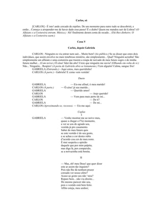 Carlos, só
[CARLOS] - É isto! ando cercado de espiões. De um momento para outro tudo se descobrirá, e
então... Começo a arrepender-me de haver dado esse passo! É o diabo! Quem me mandou sair de Lisboa? (O
Alfaiate e a Costureira entram. Música.) Ah! finalmente deram conta do recado... (Dá-lhes dinheiro. O
Alfaiate e a Costureira saem.)
Cena V
Carlos, depois Gabriela
CARLOS - Ninguém os viu entrar nem sair... Muito bem! (Ao público.) Se eu disser que estes dois
indivíduos, que assim envolvo no mais tenebroso mistério, são simplesmente... Qual! Ninguém acredita! São
simplesmente um alfaiate e uma costureira que trazem a roupa de noivado de meu futuro sogro e de minha
futura mulher... (Com terror.) Ó céus! falei tão alto! Creio que ninguém me ouviu! (Olhando em volta de si.)
Não... Ninguém... Respiro! (A porta de Gabriela abre-se lentamente.) Vem alguém! Calma, sangue frio!
GABRIELA (Entrando.) - Aqui estou, meu queridinho!
CARLOS (À parte.) - Gabriela! E como vem vestida!
Dueto
GABRIELA — Eis-me afinal, ó meu marido!
CARLOS (À parte.) — Ó céus! já seu marido...
GABRIELA — Querido amor!
CARLOS — Anjo querido!
GABRIELA — Vem para mais perto de mi...
CARLOS — De ti?
GABRIELA — De mi...
CARLOS (Aproximando-se, receoso). — Eis-me aqui.
Coplas
I
GABRIELA — Venho mostrar-me ao noivo meu,
quase a chegar o f’liz momento,
a ver se sou do agrado seu,
vestida já pro casamento.
Saber do meu futuro quis
se este vestido é do seu gosto,
e se achas a cor destes rubis
d’acordo coa cor do meu rosto.
É mui suspeita a opinião
daquele que por mim palpita;
mas diga lá, por compaixão,
se a noivazinha está bonita.
II
— Mas, oh! meu Deus! que quer dizer
este ar assim tão inquieto?
Pois não lhe dá nenhum prazer
coroado ver nosso afeto?
Acaso ao gosto seu não ‘stou?
Repare bem... não viu direito...
Do mesmo parecer não sou,
pois o vestido está bem feito.
Aflito esteja, meu senhor;
 
