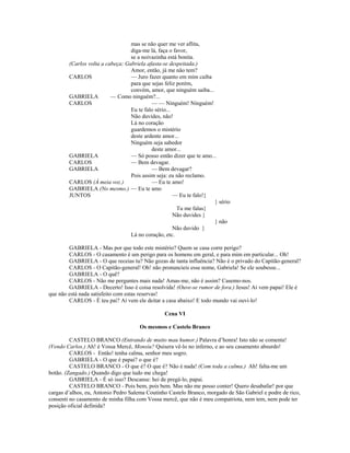 mas se não quer me ver aflita,
diga-me lá, faça o favor,
se a noivazinha está bonita.
(Carlos volta a cabeça; Gabriela afasta-se despeitada.)
Amor, então, já me não tem?
CARLOS — Juro fazer quanto em mim caiba
para que sejas feliz porém,
convém, amor, que ninguém saiba...
GABRIELA — Como ninguém?...
CARLOS — — Ninguém! Ninguém!
Eu te falo sério...
Não duvides, não!
Lá no coração
guardemos o mistério
deste ardente amor...
Ninguém seja sabedor
deste amor...
GABRIELA — Só posso então dizer que te amo...
CARLOS — Bem devagar.
GABRIELA — Bem devagar?
Pois assim seja: eu não reclamo.
CARLOS (À meia voz.) — Eu te amo!
GABRIELA (No mesmo.) — Eu te amo
JUNTOS — Eu te falo!}
} sério
Tu me falas}
Não duvides }
} não
Não duvido }
Lá no coração, etc.
GABRIELA - Mas por que todo este mistério? Quem se casa corre perigo?
CARLOS - O casamento é um perigo para os homens em geral, e para mim em particular... Oh!
GABRIELA - O que receias tu? Não gozas de tanta influência? Não é o privado do Capitão-general?
CARLOS - O Capitão-general! Oh! não pronuncieis esse nome, Gabriela! Se ele soubesse...
GABRIELA - O quê?
CARLOS - Não me perguntes mais nada! Amas-me, não é assim? Casemo-nos.
GABRIELA - Decerto! Isso é coisa resolvida! (Ouve-se rumor de fora.) Jesus! Aí vem papai! Ele é
que não está nada satisfeito com estas reservas!
CARLOS - É teu pai? Aí vem ele deitar a casa abaixo! E todo mundo vai ouvi-lo!
Cena VI
Os mesmos e Castelo Branco
CASTELO BRANCO (Entrando de muito mau humor.) Palavra d’honra! Isto não se comenta!
(Vendo Carlos.) Ah! é Vossa Mercê, Monsiu? Quisera vê-lo no inferno, e ao seu casamento absurdo!
CARLOS - Então! tenha calma, senhor meu sogro.
GABRIELA - O que é papai? o que é?
CASTELO BRANCO - O que é? O que é? Não é nada! (Com toda a calma.) Ah! falta-me um
botão. (Zangado.) Quando digo que tudo me chega!
GABRIELA - É só isso? Descanse: hei de pregá-lo, papai.
CASTELO BRANCO - Pois bem, pois bem. Mas não me posso conter! Quero desabafar! por que
cargas d’alhos, eu, Antonio Pedro Salema Coutinho Castelo Branco, morgado de São Gabriel e podre de rico,
consenti no casamento de minha filha com Vossa mercê, que não é meu compatriota, nem tem, nem pode ter
posição oficial definida?
 