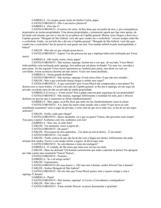 GABRIELA - Eu sempre gostei muito do Senhor Carlos, papai.
CASTELO BRANCO - Não é um motivo plausível!
GABRIELA - Pois não é?
CASTELO BRANCO - O motivo foi outro. Já lhes disse que sou podre de rico, e, por conseqüência,
proprietário de muitas propriedades. Uma dessas propriedades, e justamente aquela que ligo mais apreço, de
tal modo está situada, que tira a vista do rio ao palácio do Capitão-general. Muitas vezes chegou a dizer-me o
Capitão-general: “Morgado de São Gabriel, você não quer vender-me o cochicholo.” recusei sempre ceder-lhe
o cochicholo. Então, vai um belo dia e diz-me o Capitão-general: “Morgado de São Gabriel, você não quer
vender-me o cochicholo? hei de possuí-lo sem gastar um real. Vou mandar arbitrá-lo pela municipalidade, e
babau!”
CARLOS - Mas não sei que relação possa haver...
CASTELO BRANCO - Espere! Um dia pareceu-me que a rapariga tinha certa inclinação por Vossa
mercê.
GABRIELA - Oh! muita, muita, muita, papai!
CASTELO BRANCO - Não insistas, rapariga. Inclino-me a crer que, de seu lado, Vossa Mercê
tinha também certa inclinação pela rapariga. Iam ambos por um plano inclinado! Vai uma vez, convidei-o
para jantar. No dia seguinte Vossa mercê apresentou-se, também para jantar, mas desta vez sem ser
convidado. Assim aconteceu durante um mês inteiro. Vocês iam numa desfilada...
GABRIELA - Numa grande desfilada!
CASTELO BRANCO - Não insistas, rapariga. O mal estava feito. O que não tem remédio...
CARLOS - Mas a que conclusão deseja chegar o senhor meu sogro?
CASTELO BRANCO - A que conclusão? pois Vossa Mercê não compreendeu o meu plano? Eu
dissera com os meus botões: o Carlos é privado do Capitão-general: se lhe dou a rapariga, eis-me sogro do
privado; excelente meio de não ser privado de minha propriedade.
GABRIELA (Curiosa.) - Como assim? Pois o papai casa-me para segurança de sua propriedade?
CASTELO BRANCO - Não insistas, rapariga! Infelizmente o resultado foi nulo, pois o Monsiú
declarou ser preciso que o casamento se efetue clandestinamente!
GABRIELA - Mas, papai, eu já lhe disse que tanto me faz clandestinamente como às claras.
CASTELO BRANCO - A ti, tanto faz assim como assado; mas a mim? O que lucro eu com
semelhante casamento? serei o sogro do privado, é certo; mas de que serve tudo isso, se hei de ser um sogro
anônimo?
CARLOS - Enfim, onde quer chegar?
CASTELO BRANCO - Quero desabafar, eis o que eu quero! Vamos, não percamos mais tempo!
Toca para a matriz! Acabemos com isto, acabemos com isto!
GABRIELA - Sim, sim, eu acho bom!
CARLOS - Um momento: estou à espera de...
CASTELO BRANCO - De quem?
CARLOS - Precisamos de dois padrinhos... Um deles já está lá dentro... É um mudo!
CASTELO BRANCO - Um mudo!
CARLOS - Tenho certeza de que não há de dar com a língua nos dentes. Infelizmente não pude
arranjar dois mudos. Escrevi a um amigo íntimo e seguro. Já devia aqui estar.
CASTELO BRANCO - Se convidarmos o dono da estalagem?
GABRIELA - É verdade; dir-lhe-emos que meta esse serviço na conta.
CARLOS - Deus me defenda! Um homem curiosíssimo que anda a espreitar às portas! Iria apregoar
por toda a parte meu casamento! Nunca! Nunca!...
CASTELO BRANCO - Portanto...
GABRIELA - Se o tal amigo tardar?
CARLOS - Esperaremos.
CASTELO BRANCO (De mau humor.) - Oh! mas isto é demais, senhor Monsiú! Isto é demais!
CARLOS - Senhor Morgado de São Gabriel!
CASTELO BRANCO - Há oito dias que Vossa Mercê parece estar a caçoar comigo e com a
rapariga. É demais!
GABRIELA - Papai!
CASTELO BRANCO - Não insistas, rapariga! (A Carlos.) Convidamos o estalajadeiro?
CARLOS - Não! não e não!
CASTELO BRANCO - Tome sentido Monsiú: eu posso desmanchar a igrejinha!
 