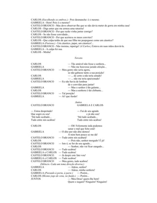CARLOS (Encolhendo os ombros.) - Pois desmanche: é o mesmo.
GABRIELA - Hein! Pois é o mesmo?
CASTELO BRANCO - Mas devo observar-lhe que se não devia meter de gorra em minha casa!
CARLOS - Diga antes que me armou uma ratoeira!
CASTELO BRANCO - Por que razão vinha jantar comigo?
CARLOS - Se não fosse convidado...
CASTELO BRANCO - Por que aceitava os meus convites?
CARLOS - Que culpa tenho de que sua filha me pespegasse como um cáustico?
GABRIELA (Furiosa.) - Um cáustico, papai, um cáustico!...
CASTELO BRANCO - Não insistas, rapariga! (A Carlos.) Estava em suas mãos desviá-la.
GABRIELA - A culpa foi sua.
CARLOS - Minha!
Terceto
CARLOS — Tão amável não fosse a senhora...
GABRIELA — Não me houvesse jurado afeição...
CASTELO BRANCO — Meu genro não seria agora,
se não gabasse tanto a sua posição!
CARLOS — ... de certo a não teria amado!
GABRIELA — ... não me teria apaixonado!
CASTELO BRANCO — Eu não havia de lembrar
de o convidar para jantar!
GABRIELA — Mas o senhor é tão galante...
CARLOS — Mas a senhora é tão chibante...
CASTELO BRANCO — Tal posição!
GABRIELA — Ai! que ilusão!
Juntos
CASTELO BRANCO GABRIELA E CARLOS
— Estou despeitado! — Fui de seu agrado
Que sogro eu sou! e já não sou!
‘Stá tudo acabado... ‘Stá tudo acabado...
Tudo entre nós acabou! Tudo entre nós acabou!
CARLOS — Oh! Felizmente inda podemos
sanar o mal que feito está!
GABRIELA — O dito por não dito demos!
A mim bem pouco se me dá!
CASTELO BRANCO — Tudo entre nós acabará!
CARLOS — Pois não, senhor morgado! É já!
CASTELO BRANCO — Isto é, se for do seu agrado...
CARLOS — Senhor, não vai ficar zangado...
CASTELO BRANCO — Tudo acabou!
GABRIELA e CARLOS — Tudo acabou!
CASTELO BRANCO — Já despir este fato vou!
GABRIELA e CARLOS — Tudo acabou!
CASTELO BRANCO — Meu genro, tudo acabou!
(Silêncio. Cada um toma direção diversa.)
GABRIELA — Adeus, senhor!
CARLOS — Adeus, minha senhora!
GABRIELA (Parando à porta, à parte.) — Porém...
CARLOS (Mesmo jogo de cena, no fundo.) — Porém...
JUNTOS — Meu Deus! quero-lhe bem!
Quem o negará? Ninguém! Ninguém!
 