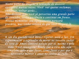 Nesta parte da viagem, a tentação de desistir aparecerá muitas vezes. Você  vai querer reclamar, emburrar, voltar atrás... Não desista, pois você já percorreu uma grande parte do caminho, tenha paciência e continue em frente. Nesses momentos  seu equipamento parecerá precário, mas tenha certeza de que você chegará lá. E um dia quando você menos esperar, verá a luz. Irá experimentar o explendor de morar no terceiro andar da casa do Amor. Sentirá paixão por si  mesmo e pela vida. Você conseguiu! Ainda que a cura não seja completa, sabe o que fazer, como fazer e por que é necessário manter o amor no centro de tudo. 