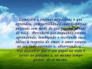 Começará a ensinar as pessoas o que aprendeu, compartilhando suas histórias pessoais sem medo do que possam pensar de você.  Perceberá que enquanto estava aprendendo, lembrando e recriando suas idéias a respeito do amor, o amor estava ao seu lado ouvindo-o, observando-o... Vai descobrir que o seu papel na vida é servir ao próximo e, ao mesmo tempo gostar  de si mesmo. 