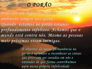 O PORÃO Pode ser um lugar bastante triste e seu ambiente sempre nos afeta. Quando  estamos no porão estamos profundamente infelizes. Achamos que o mundo está contra nós. Mesmo as pessoas mais próximas viram inimigas. O objetivo da nossa permanência no porão é aprender a reconhecer as coisas que precisam ser curadas em nós e entender de que forma contribuímos para nossa própria infelicidade 