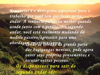 Renunciar é o detergente espiritual para o trabalho que você tem que fazer neste andar. A renúncia funciona melhor quando usada junto com o perdão. No segundo andar, você está realmente mudando do modelo passivo/agressivo para uma abordagem receptiva/ativa. Tendo se livrado de grande parte das bugigangas mentais, pode agora ouvir seus próprios pensamentos e escutar outras pessoas.  Os dispositivos para sair do segundo andar são: RENÚNCIA E PERDÃO 
