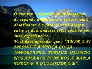 O que faz a experiência da passagem do segundo andar para o terceiro mais desafiadora é o fato de cada degrau entre os dois andares estar coberto por suas experiências. Você deve aprender que : “AMAR A SI MESMO É A ÚNICA COISA IMPORTANTE, PORQUE  QUANDO NOS AMAMOS PODEMOS A MAR A TODOS E A QUALQUER UM”. 
