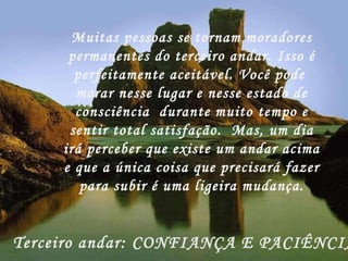Muitas pessoas se tornam moradores permanentes do terceiro andar. Isso é perfeitamente aceitável. Você pode  morar nesse lugar e nesse estado de consciência  durante muito tempo e sentir total satisfação.  Mas, um dia irá perceber que existe um andar acima e que a única coisa que precisará fazer para subir é uma ligeira mudança. Terceiro andar: CONFIANÇA E PACIÊNCIA! 