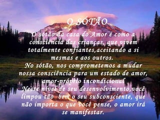 O sótão da casa do Amor é como a consciência das crianças, que vivem totalmente confiantes,aceitando a si mesmas e aos outros.  No sótão, nos comprometemos a mudar nossa consciência para um estado de amor, amor-próprio incondicional Neste nível de seu desenvolvimento,você limpou tão  bem o seu subconsciente, que não importa o que você pense, o amor irá se manifestar. O SÓTÃO 