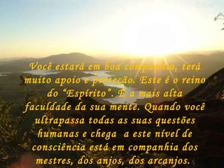 Você estará em boa companhia, terá muito apoio e proteção. Este é o reino do “Espírito”. É a mais alta faculdade da sua mente. Quando você ultrapassa todas as suas questões humanas e chega  a este nível de consciência está em companhia dos mestres, dos anjos, dos arcanjos.  Você  se tornou a “luz do mundo”. 