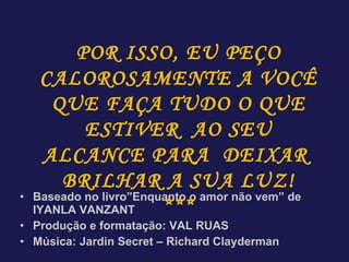 Baseado no livro”Enquanto o amor não vem” de IYANLA VANZANT Produção e formatação: VAL RUAS Música: Jardin Secret – Richard Clayderman POR ISSO, EU PEÇO CALOROSAMENTE A VOCÊ QUE FAÇA TUDO O QUE ESTIVER  AO SEU ALCANCE PARA  DEIXAR  BRILHAR A SUA LUZ! *** 
