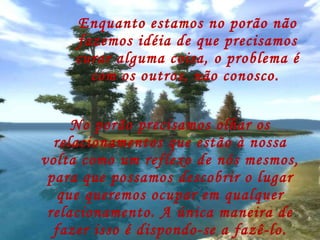 Enquanto estamos no porão não fazemos idéia de que precisamos curar alguma coisa, o problema é com os outros, não conosco.  No porão precisamos olhar os relacionamentos que estão à nossa volta como um reflexo de nós mesmos, para que possamos descobrir o lugar que queremos ocupar em qualquer relacionamento. A única maneira de fazer isso é dispondo-se a fazê-lo. 