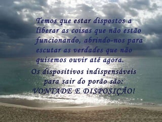Temos que  estar  dispostos a liberar as coisas que não estão funcionando, abrindo-nos para escutar as verdades que não quisemos ouvir até agora. Os dispositivos indispensáveis para sair do porão são: VONTADE E DISPOSIÇÃO! 