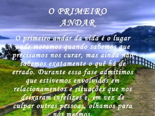 O primeiro andar da vida é o lugar onde moramos quando sabemos que precisamos nos curar, mas ainda não sabemos exatamente o quê há de errado. Durante essa fase admitimos que estivemos envolvidos em relacionamentos e situações que nos deixaram infelizes e, em vez de culpar outras pessoas, olhamos para nós mesmos. O PRIMEIRO ANDAR 