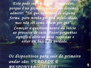 Começar o questionamento dá início ao processo de cura. Fazer perguntas significa abrir-se para respostas e estar em busca da verdade. Este pode ser um lugar  assustador, porque é no primeiro andar que devemos admitir: “Sei que contribuí de alguma  forma  para minha própria infelicidade, mas não sei como e nem por quê”. Os dispositivos para sair do primeiro andar são: VERDADE E RESPONSABILIDADE! 