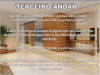Agora você está a caminho de descobrir a verdade sobre si mesmo.
A esta altura saberá o que está errado e o que fazer a respeito.
O que faz a experiência da passagem do segundo andar para o terceiro mais
desafiadora é o fato de cada degrau entre os dois andares estar coberto por suas
experiências.
Para chegar ao fim da viagem, você deve aprender a aceitá-las, se livrando das culpas.

Isso por si só já é difícil, mas existe outro problema: ao subir do segundo andar para o
terceiro, cada vez que aplicar o que sabe, irá surgir outra situação para testar sua
confiança e paciência.

 