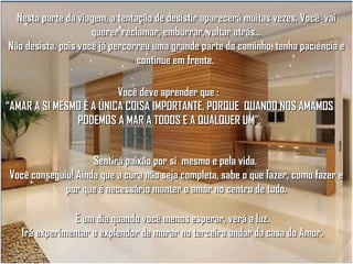 Nesta parte da viagem, a tentação de desistir aparecerá muitas vezes. Você vai
querer reclamar, emburrar, voltar atrás...
Não desista, pois você já percorreu uma grande parte do caminho, tenha paciência e
continue em frente.
Você deve aprender que :
“AMAR A SI MESMO É A ÚNICA COISA IMPORTANTE, PORQUE QUANDO NOS AMAMOS
PODEMOS A MAR A TODOS E A QUALQUER UM”.
Sentirá paixão por si mesmo e pela vida.
Você conseguiu! Ainda que a cura não seja completa, sabe o que fazer, como fazer e
por que é necessário manter o amor no centro de tudo.
E um dia quando você menos esperar, verá a luz.
Irá experimentar o explendor de morar no terceiro andar da casa do Amor.

 