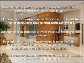 Começará a ensinar as pessoas o que aprendeu, compartilhando suas histórias
pessoais sem medo do que possam pensar de você.
Perceberá que enquanto estava aprendendo, lembrando e recriando suas idéias a
respeito do amor, o amor estava ao seu lado ouvindo-o, observando-o...
Vai descobrir que o seu papel na vida é servir ao próximo e, ao mesmo tempo gostar
de si mesmo.
Muitas pessoas se tornam moradores permanentes do terceiro andar. Isso é
perfeitamente aceitável. Você pode morar nesse lugar e nesse estado de
consciência durante muito tempo e sentir total satisfação.
Mas, um dia irá perceber que existe um andar acima e que a única coisa que precisará
fazer para subir é uma ligeira mudança.

 