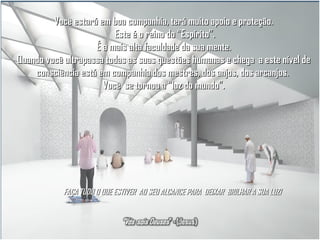 Você estará em boa companhia, terá muito apoio e proteção.
Este é o reino do “Espírito”.
É a mais alta faculdade da sua mente.
Quando você ultrapassa todas as suas questões humanas e chega a este nível de
consciência está em companhia dos mestres, dos anjos, dos arcanjos.
Você se tornou a “luz do mundo”.

FAÇA TUDO O QUE ESTIVER AO SEU ALCANCE PARA DEIXAR BRILHAR A SUA LUZ!

 
