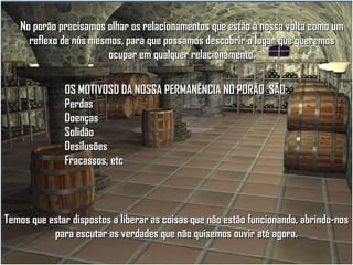 No porão precisamos olhar os relacionamentos que estão à nossa volta como um
reflexo de nós mesmos, para que possamos descobrir o lugar que queremos
ocupar em qualquer relacionamento.
OS MOTIVOSD DA NOSSA PERMANÊNCIA NO PORÃO SÃO:
Perdas
Doenças
Solidão
Desilusões
Fracassos, etc

Temos que estar dispostos a liberar as coisas que não estão funcionando, abrindo-nos
para escutar as verdades que não quisemos ouvir até agora.

 