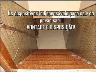 Os dispositivos indispensáveis para sair do
porão são:
VONTADE E DISPOSIÇÃO!

 